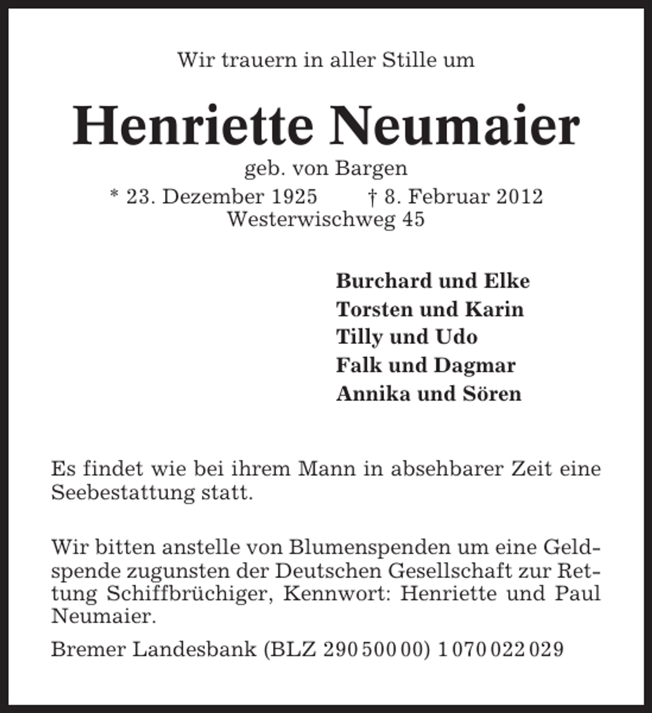 <p>Wir trauern in aller Stille um</p><p>Henriette Neumaier<br />geb. von Bargen<br />* 23. Dezember 1925<br />† 8. Februar 2012<br />Westerwischweg 45<br />Burchard und Elke<br />Torsten und Karin<br />Tilly und Udo<br />Falk und Dagmar<br />Annika und Sören</p><p>Es findet wie bei ihrem Mann in absehbarer Zeit eine<br />Seebestattung statt.<br />Wir bitten anstelle von Blumenspenden um eine Geldspende zugunsten der Deutschen Gesellschaft zur Rettung Schiffbrüchiger, Kennwort: Henriette und Paul<br />Neumaier.<br />Bremer Landesbank (BLZ 290 5) 1 0722 029</p>