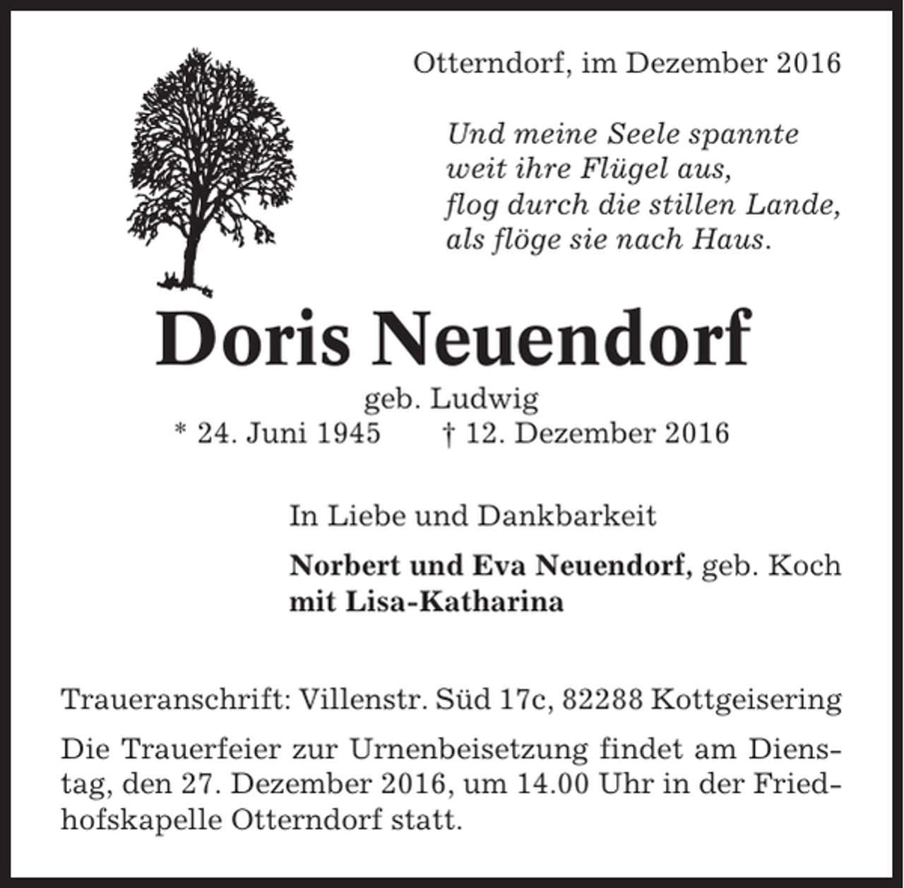 <p>Otterndorf, im Dezember 2016<br />Und meine Seele spannte<br />weit ihre Flügel aus,<br />flog durch die stillen Lande,<br />als flöge sie nach Haus.</p><p>Doris Neuendorf<br />geb. Ludwig<br />* 24. Juni 1945<br />† 12. Dezember 2016<br />In Liebe und Dankbarkeit<br />Norbert und Eva Neuendorf, geb. Koch<br />mit Lisa-Katharina<br />Traueranschrift: Villenstr. Süd 17c, 82288 Kottgeisering<br />Die Trauerfeier zur Urnenbeisetzung findet am Dienstag, den 27. Dezember 2016, um 14.00 Uhr in der Friedhofskapelle Otterndorf statt.</p>