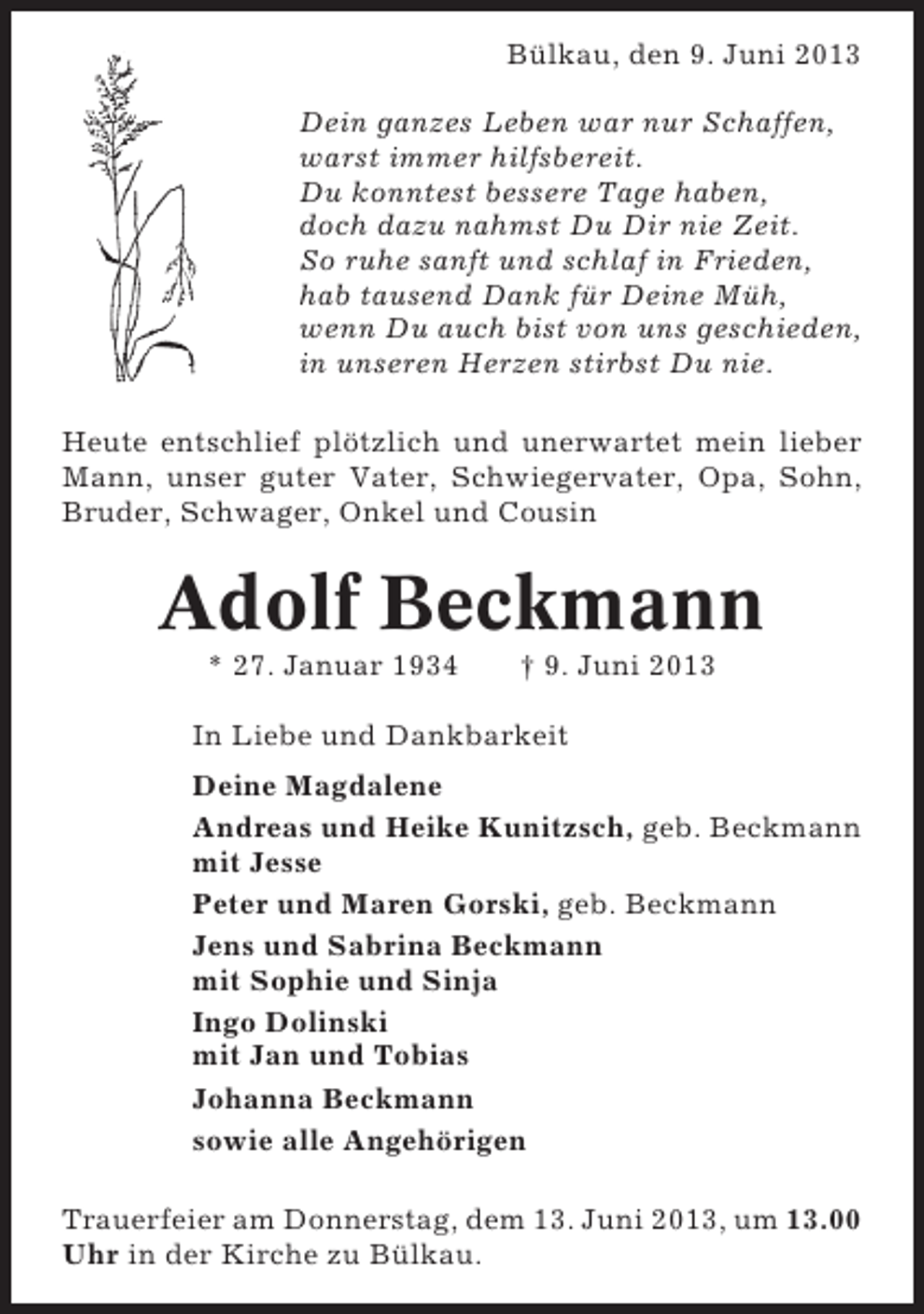 <p>Bülkau, den 9. Juni 2013<br />Dein ganzes Leben war nur Schaffen,<br />warst immer hilfsbereit.<br />Du konntest bessere Tage haben,<br />doch dazu nahmst Du Dir nie Zeit.<br />So ruhe sanft und schlaf in Frieden,<br />hab tausend Dank für Deine Müh,<br />wenn Du auch bist von uns geschieden,<br />in unseren Herzen stirbst Du nie.<br />Heute entschlief plötzlich und unerwartet mein lieber<br />Mann, unser guter Vater, Schwiegervater, Opa, Sohn,<br />Bruder, Schwager, Onkel und Cousin</p><p>Adolf Beckmann<br />* 27. Januar 1934</p><p>† 9. Juni 2013</p><p>In Liebe und Dankbarkeit<br />Deine Magdalene<br />Andreas und Heike Kunitzsch, geb. Beckmann<br />mit Jesse<br />Peter und Maren Gorski, geb. Beckmann<br />Jens und Sabrina Beckmann<br />mit Sophie und Sinja<br />Ingo Dolinski<br />mit Jan und Tobias<br />Johanna Beckmann<br />sowie alle Angehörigen<br />Trauerfeier am Donnerstag, dem 13. Juni 2013, um 13.00<br />Uhr in der Kirche zu Bülkau.</p>