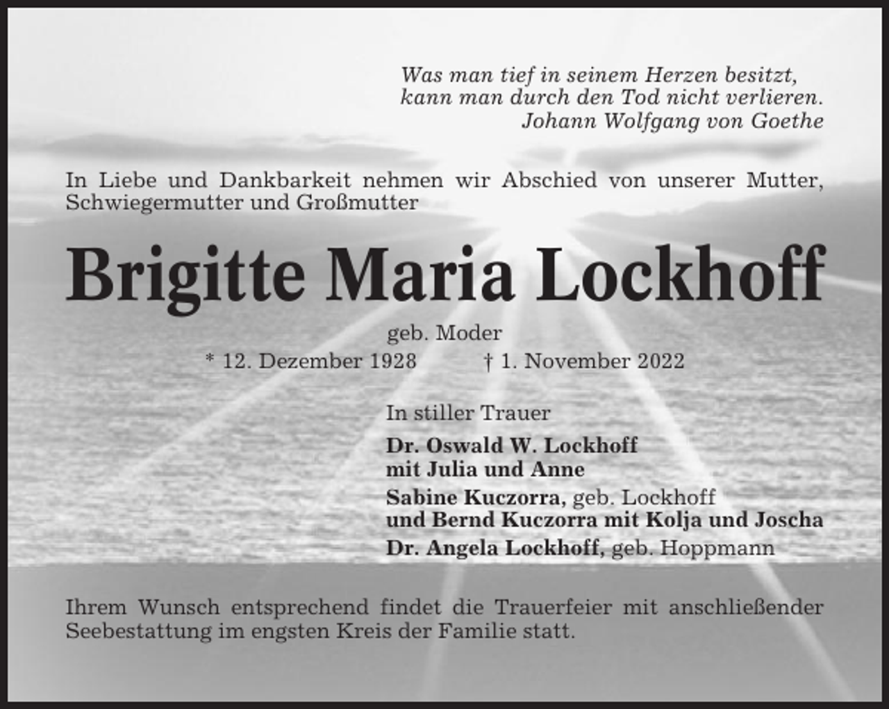 <p>Was man tief in seinem Herzen besitzt,<br />kann man durch den Tod nicht verlieren.<br />Johann Wolfgang von Goethe<br />In Liebe und Dankbarkeit nehmen wir Abschied von unserer Mutter,<br />Schwiegermutter und Großmutter</p><p>Brigitte Maria Lockhoff<br />geb. Moder<br />* 12. Dezember 1928<br />† 1. November 2022<br />In stiller Trauer<br />Dr. Oswald W. Lockhoff<br />mit Julia und Anne<br />Sabine Kuczorra, geb. Lockhoff<br />und Bernd Kuczorra mit Kolja und Joscha<br />Dr. Angela Lockhoff, geb. Hoppmann<br />Ihrem Wunsch entsprechend findet die Trauerfeier mit anschließender<br />Seebestattung im engsten Kreis der Familie statt.</p>