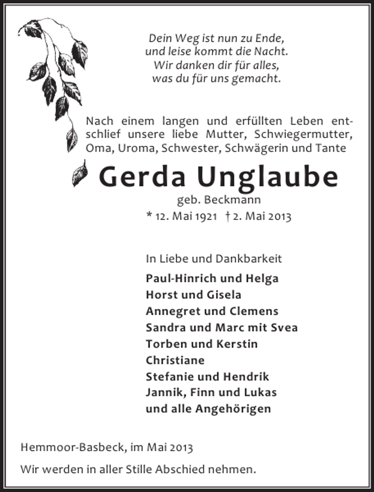 <p>Dein Weg ist nun zu Ende,<br />und leise kommt die Nacht.<br />Wir danken dir für alles,<br />was du für uns gemacht.<br />Nach einem langen und erfüllten Leben entschlief unsere liebe Mutter, Schwiegermutter,<br />Oma, Uroma, Schwester, Schwägerin und Tante</p><p>Gerda Unglaube<br />geb. Beckmann<br />* 12. Mai 1921 † 2. Mai 2013</p><p>In Liebe und Dankbarkeit<br />Paul-Hinrich und Helga<br />Horst und Gisela<br />Annegret und Clemens<br />Sandra und Marc mit Svea<br />Torben und Kerstin<br />Christiane<br />Stefanie und Hendrik<br />Jannik, Finn und Lukas<br />und alle Angehörigen<br />Hemmoor-Basbeck, im Mai 2013<br />Wir werden in aller Stille Abschied nehmen.</p>