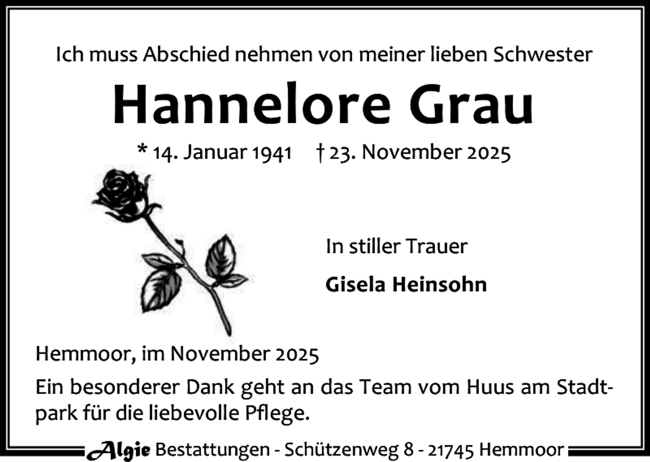 <p>Ich muss Abschied nehmen von meiner lieben Schwester</p><p>Hannelore Grau<br />* 14. Januar 1941</p><p>† 23. November 2025</p><p>In stiller Trauer<br />Gisela Heinsohn<br />Hemmoor, im November 2025<br />Ein besonderer Dank geht an das Team vom Huus am Stadt‐<br />park für die liebevolle Pﬂege.<br />Algie Bestattungen ‐ Schützenweg 8 ‐ 21745 Hemmoor</p>