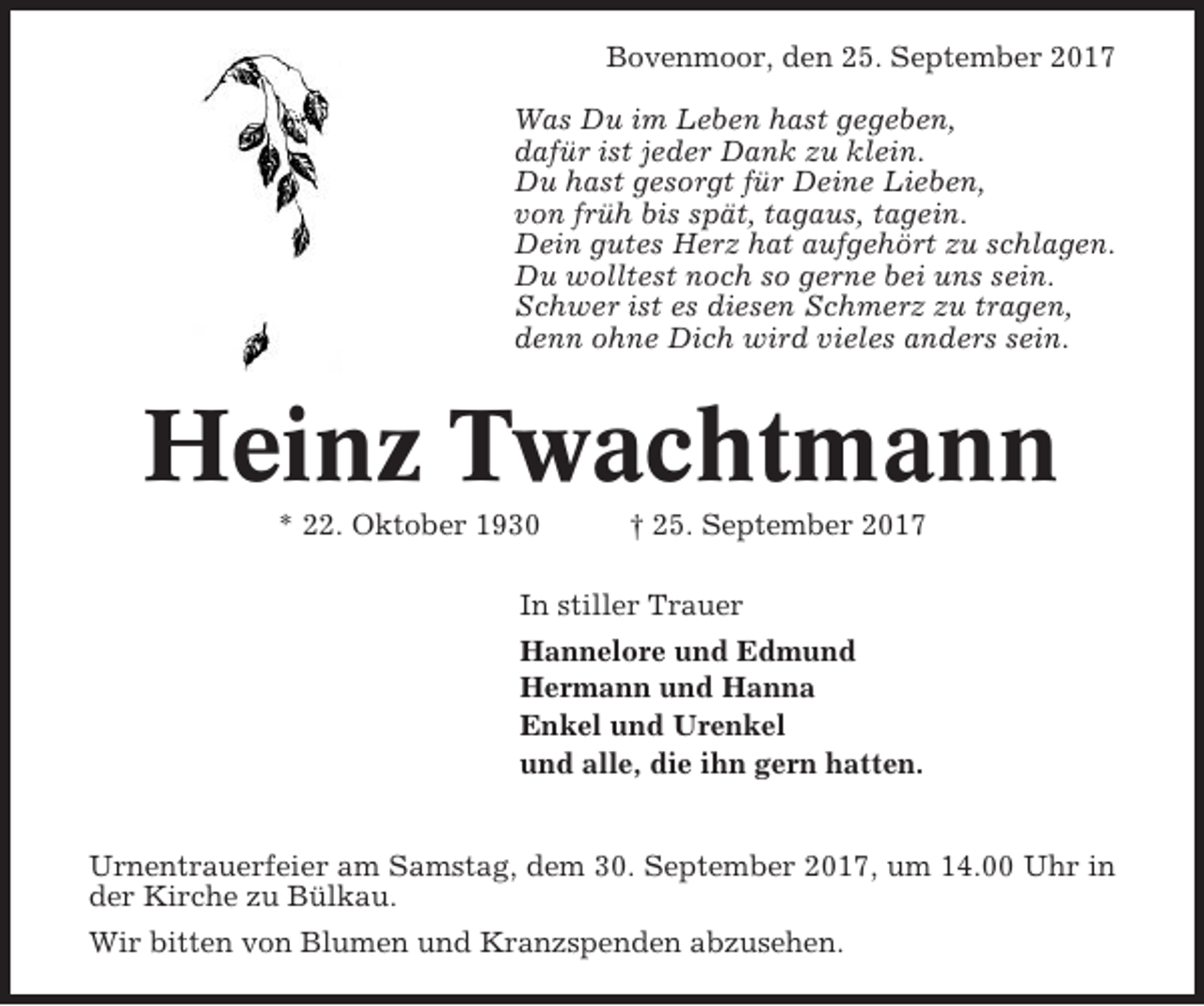 <p>Bovenmoor, den 25. September 2017<br />Was Du im Leben hast gegeben,<br />dafür ist jeder Dank zu klein.<br />Du hast gesorgt für Deine Lieben,<br />von früh bis spät, tagaus, tagein.<br />Dein gutes Herz hat aufgehört zu schlagen.<br />Du wolltest noch so gerne bei uns sein.<br />Schwer ist es diesen Schmerz zu tragen,<br />denn ohne Dich wird vieles anders sein.</p><p>Heinz Twachtmann<br />* 22. Oktober 1930</p><p>† 25. September 2017</p><p>In stiller Trauer<br />Hannelore und Edmund<br />Hermann und Hanna<br />Enkel und Urenkel<br />und alle, die ihn gern hatten.</p><p>Urnentrauerfeier am Samstag, dem 30. September 2017, um 14.00 Uhr in<br />der Kirche zu Bülkau.<br />Wir bitten von Blumen und Kranzspenden abzusehen.</p>