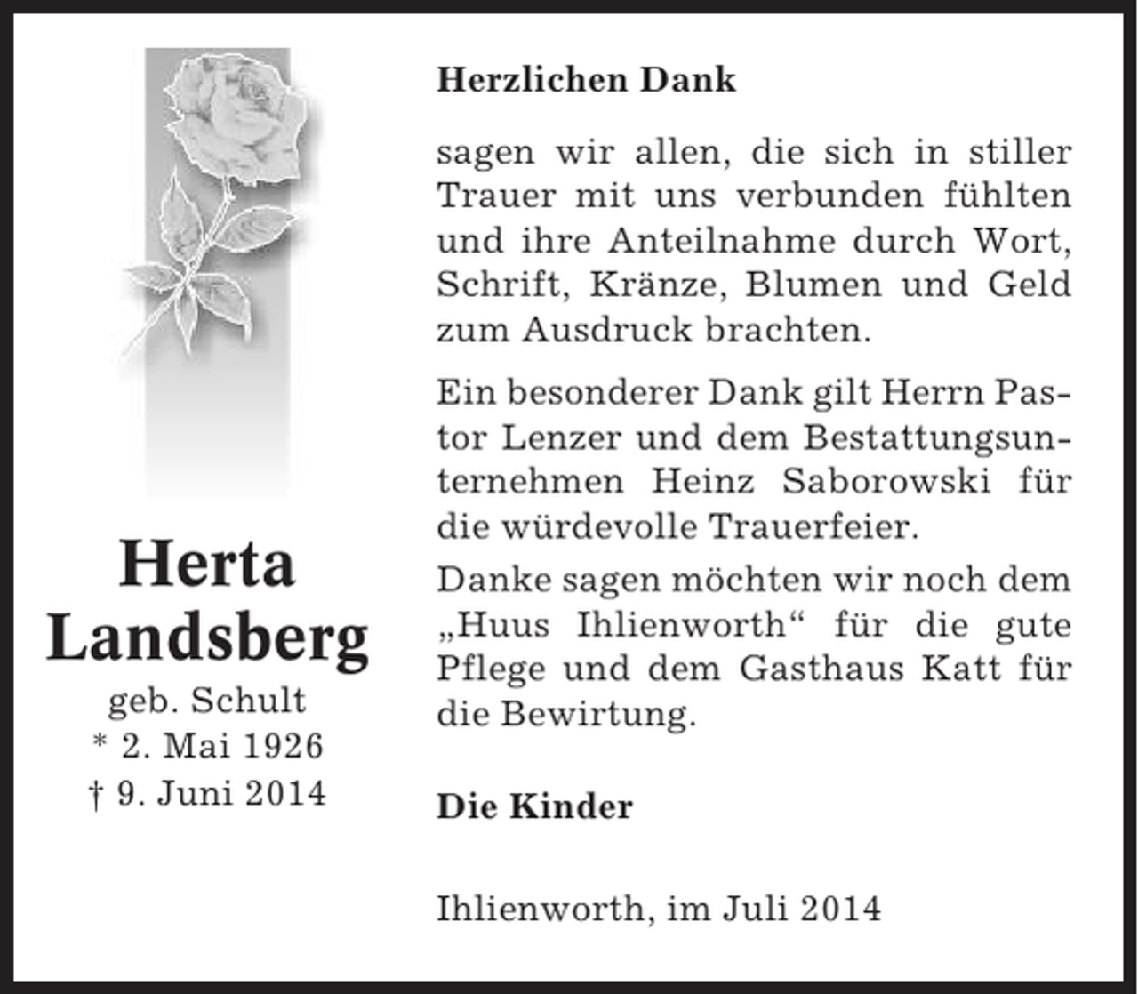 <p>Herzlichen Dank<br />sagen wir allen, die sich in stiller<br />Trauer mit uns verbunden fühlten<br />und ihre Anteilnahme durch Wort,<br />Schrift, Kränze, Blumen und Geld<br />zum Ausdruck brachten.</p><p>Herta<br />Landsberg<br />geb. Schult<br />* 2. Mai 1926<br />† 9. Juni 2014</p><p>Ein besonderer Dank gilt Herrn Pastor Lenzer und dem Bestattungsunternehmen Heinz Saborowski für<br />die würdevolle Trauerfeier.<br />Danke sagen möchten wir noch dem<br />„Huus Ihlienworth“ für die gute<br />Pflege und dem Gasthaus Katt für<br />die Bewirtung.<br />Die Kinder<br />Ihlienworth, im Juli 2014</p>