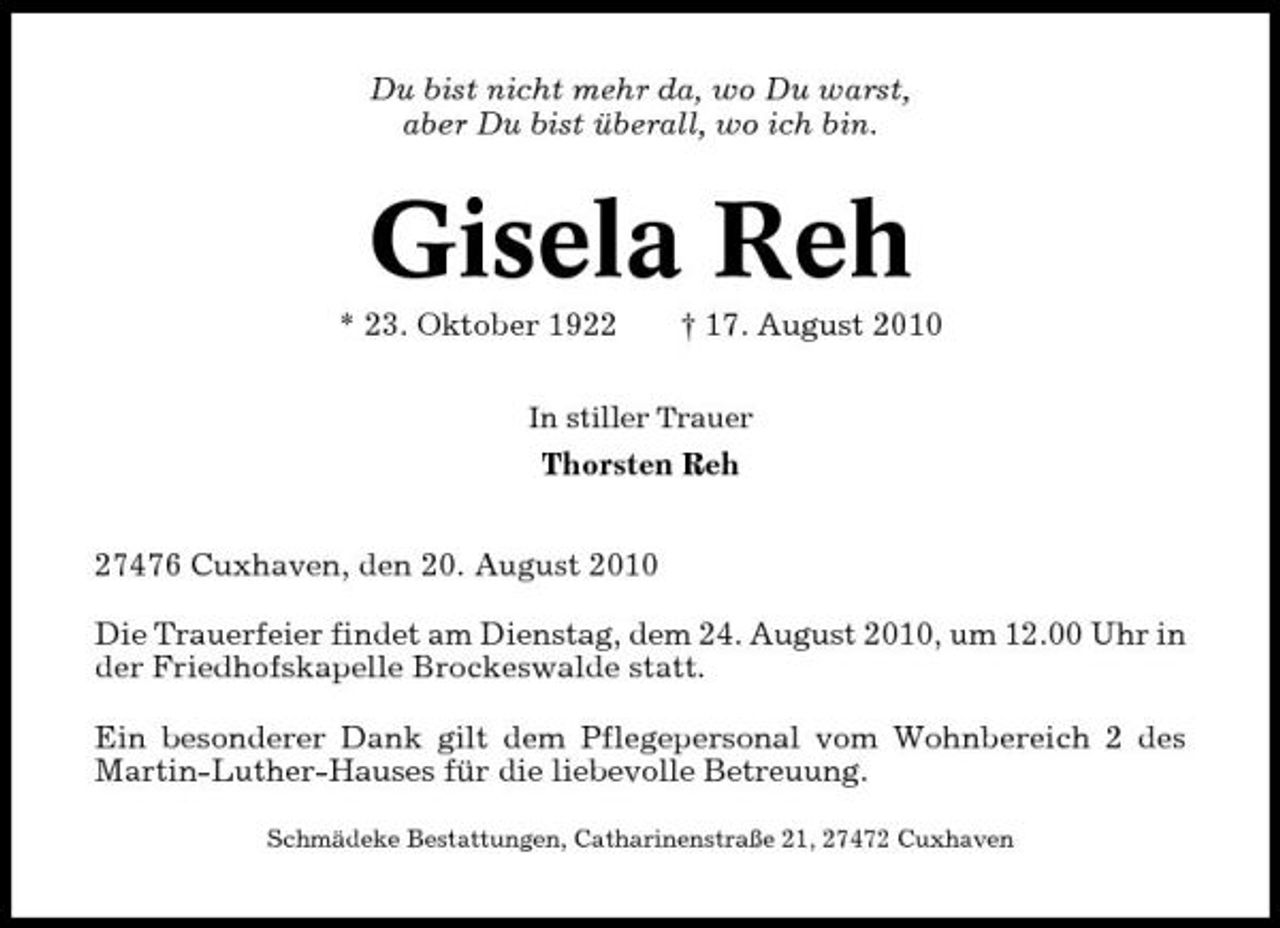 <p>Du bist nicht mehr da, wo Du warst, aber Du bist überall, wo ich bin.</p><p>Gisela Reh<br />* 23. Oktober 1922 † 17. August 2010<br />In stiller Trauer</p><p>Thorsten Reh 27476 Cuxhaven, den 20. August 2010 Die Trauerfeier findet am Dienstag, dem 24. August 2010, um 12.00 Uhr in der Friedhofskapelle Brockeswalde statt. Ein besonderer Dank gilt dem Pflegepersonal vom Wohnbereich 2 des Martin-Luther-Hauses für die liebevolle Betreuung.<br />Schmädeke Bestattungen, Catharinenstraße 21, 27472 Cuxhaven</p>