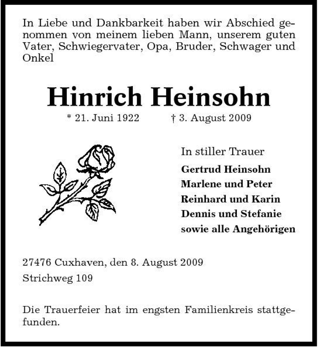 <p>In Liebe und Dankbarkeit haben wir Abschied genommen von meinem lieben Mann, unserem guten Vater, Schwiegervater, Opa, Bruder, Schwager und Onkel</p><p>Hinrich Heinsohn<br />* 21. Juni 1922 † 3. August 2009</p><p>In stiller Trauer<br />Gertrud Heinsohn Marlene und Peter Reinhard und Karin Dennis und Stefanie sowie alle Angehörigen 27476 Cuxhaven, den 8. August 2009 Strichweg 109 Die Trauerfeier hat im engsten Familienkreis stattgefunden.</p>