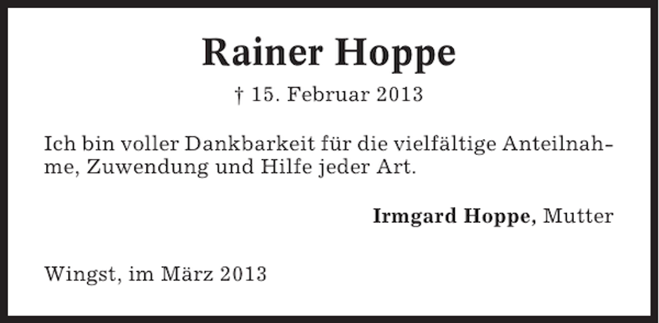 <p>Rainer Hoppe<br />† 15. Februar 2013<br />Ich bin voller Dankbarkeit für die vielfältige Anteilnahme, Zuwendung und Hilfe jeder Art.<br />Irmgard Hoppe, Mutter<br />Wingst, im März 2013</p>