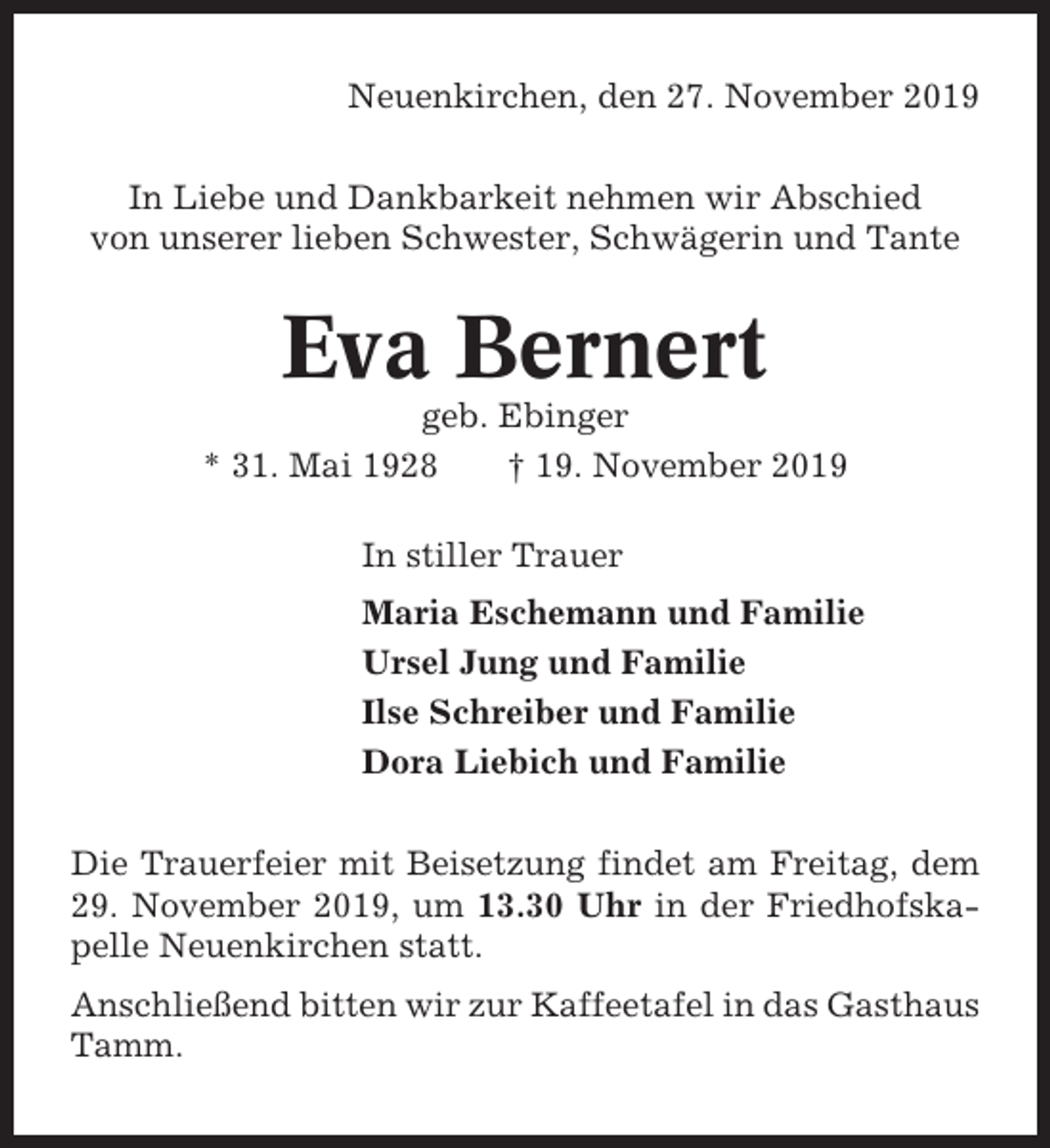 <p>Neuenkirchen, den 27. November 2019<br />In Liebe und Dankbarkeit nehmen wir Abschied<br />von unserer lieben Schwester, Schwägerin und Tante</p><p>Eva Bernert<br />geb. Ebinger<br />* 31. Mai 1928<br />† 19. November 2019<br />In stiller Trauer<br />Maria Eschemann und Familie<br />Ursel Jung und Familie<br />Ilse Schreiber und Familie<br />Dora Liebich und Familie<br />Die Trauerfeier mit Beisetzung findet am Freitag, dem<br />29. November 2019, um 13.30 Uhr in der Friedhofskapelle Neuenkirchen statt.<br />Anschließend bitten wir zur Kaffeetafel in das Gasthaus<br />Tamm.</p>