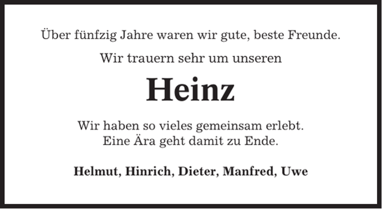 <p>Über fünfzig Jahre waren wir gute, beste Freunde.</p><p>Wir trauern sehr um unseren</p><p>Heinz<br />Wir haben so vieles gemeinsam erlebt.<br />Eine Ära geht damit zu Ende.<br />Helmut, Hinrich, Dieter, Manfred, Uwe</p>