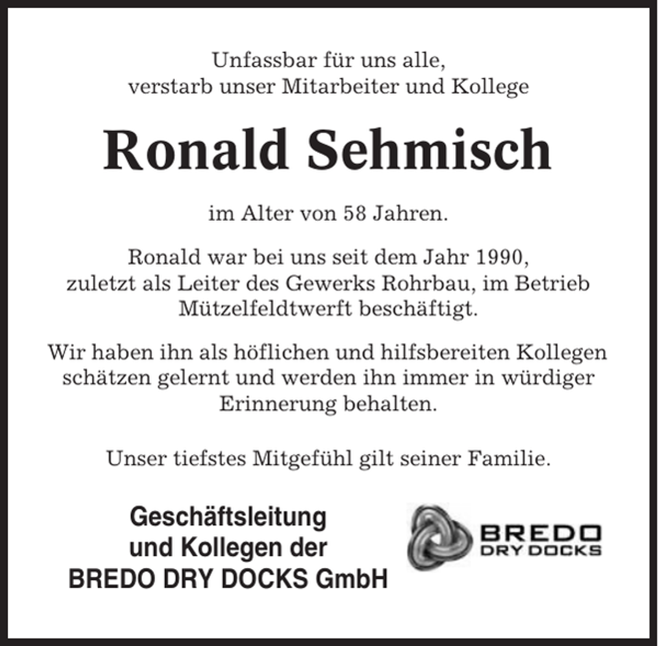 <p>Unfassbar für uns alle,<br />verstarb unser Mitarbeiter und Kollege</p><p>Ronald Sehmisch<br />im Alter von 58 Jahren.<br />Ronald war bei uns seit dem Jahr 1990,<br />zuletzt als Leiter des Gewerks Rohrbau, im Betrieb<br />Mützelfeldtwerft beschäftigt.<br />Wir haben ihn als höflichen und hilfsbereiten Kollegen<br />schätzen gelernt und werden ihn immer in würdiger<br />Erinnerung behalten.<br />Unser tiefstes Mitgefühl gilt seiner Familie.</p><p>Geschäftsleitung<br />und Kollegen der<br />BREDO DRY DOCKS GmbH</p>