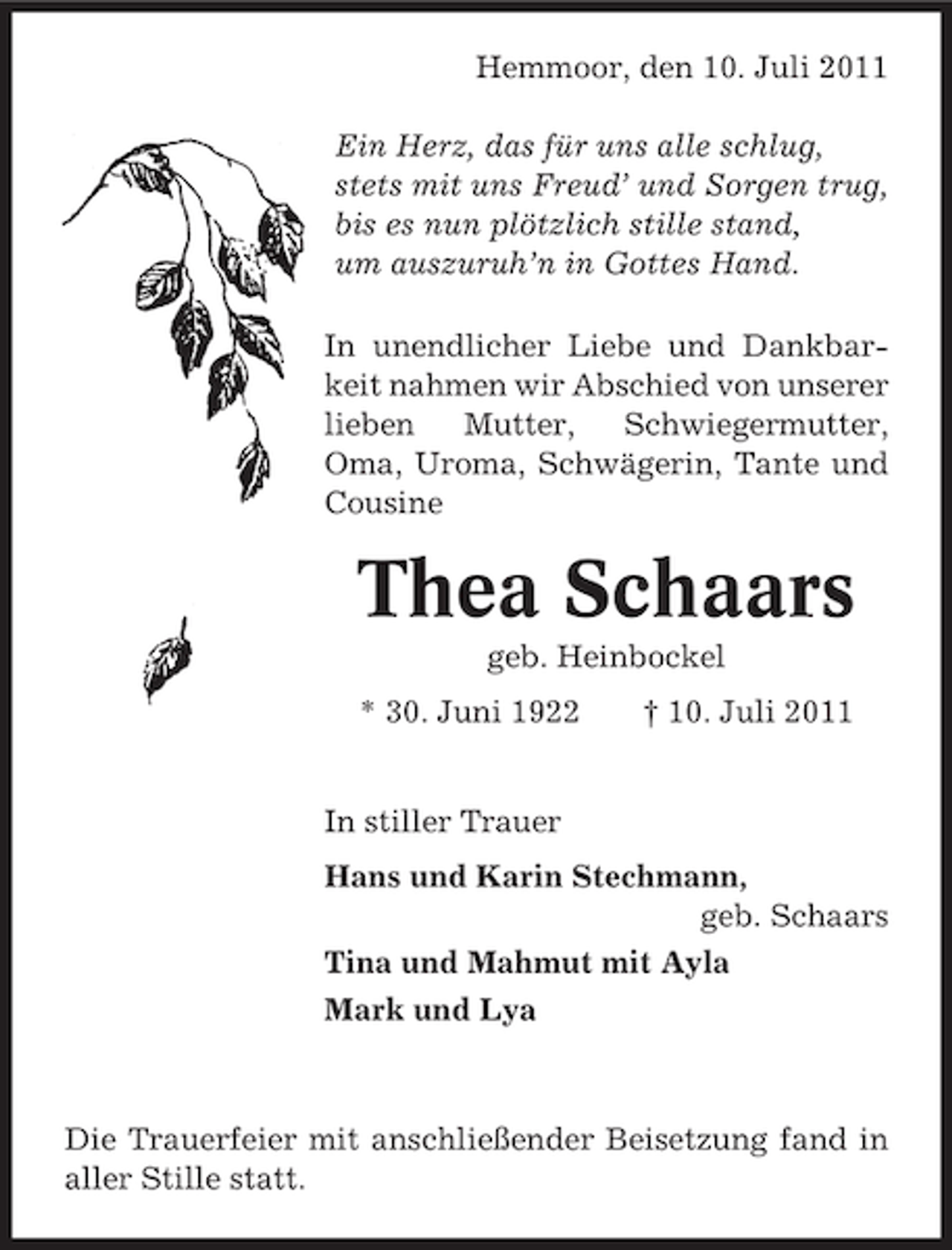 <p>Hemmoor, den 10. Juli 2011<br />Ein Herz, das für uns alle schlug,<br />stets mit uns Freud’ und Sorgen trug,<br />bis es nun plötzlich stille stand,<br />um auszuruh’n in Gottes Hand.<br />In unendlicher Liebe und Dankbarkeit nahmen wir Abschied von unserer<br />lieben<br />Mutter,<br />Schwiegermutter,<br />Oma, Uroma, Schwägerin, Tante und<br />Cousine</p><p>Thea Schaars<br />geb. Heinbockel<br />* 30. Juni 1922</p><p>† 10. Juli 2011</p><p>In stiller Trauer<br />Hans und Karin Stechmann,<br />geb. Schaars<br />Tina und Mahmut mit Ayla<br />Mark und Lya</p><p>Die Trauerfeier mit anschließender Beisetzung fand in<br />aller Stille statt.</p>