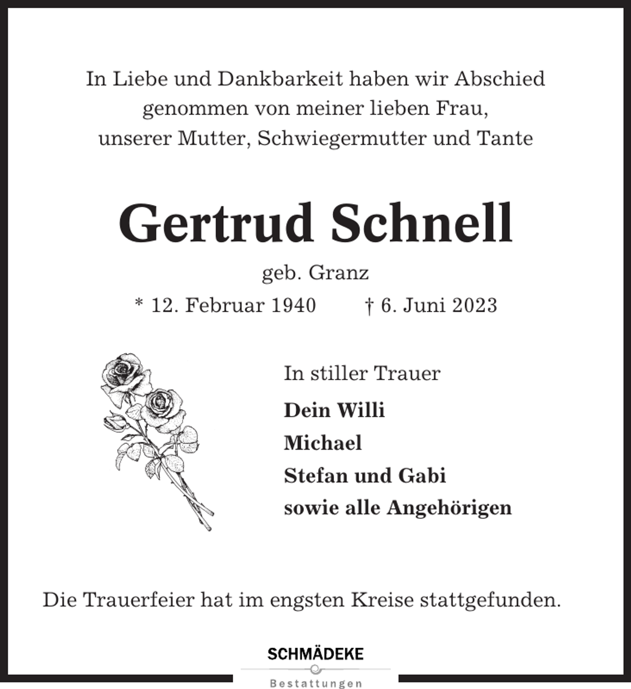 <p>In Liebe und Dankbarkeit haben wir Abschied<br />genommen von meiner lieben Frau,<br />unserer Mutter, Schwiegermutter und Tante</p><p>Gertrud Schnell<br />geb. Granz<br />* 12. Februar 1940</p><p>† 6. Juni 2023</p><p>In stiller Trauer<br />Dein Willi<br />Michael<br />Stefan und Gabi<br />sowie alle Angehörigen</p><p>Die Trauerfeier hat im engsten Kreise stattgefunden.</p>