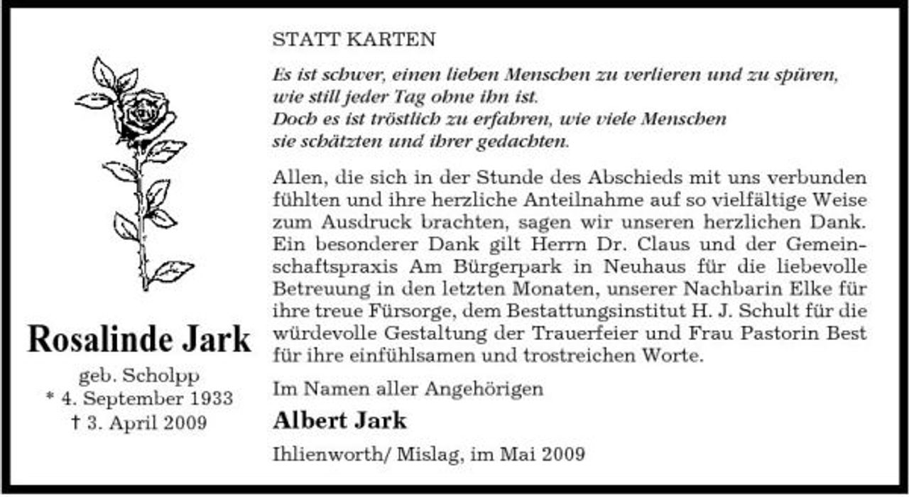 <p>STATT KARTEN Es ist schwer, einen lieben Menschen zu verlieren und zu spüren, wie still jeder Tag ohne ihn ist. Doch es ist tröstlich zu erfahren, wie viele Menschen sie schätzten und ihrer gedachten. Allen, die sich in der Stunde des Abschieds mit uns verbunden fühlten und ihre herzliche Anteilnahme auf so vielfältige Weise zum Ausdruck brachten, sagen wir unseren herzlichen Dank. Ein besonderer Dank gilt Herrn Dr. Claus und der Gemeinschaftspraxis Am Bürgerpark in Neuhaus für die liebevolle Betreuung in den letzten Monaten, unserer Nachbarin Elke für ihre treue Fürsorge, dem Bestattungsinstitut H. J. Schult für die würdevolle Gestaltung der Trauerfeier und Frau Pastorin Best für ihre einfühlsamen und trostreichen Worte. Im Namen aller Angehörigen</p><p>Rosalinde Jark<br />geb. Scholpp * 4. September 1933 † 3. April 2009</p><p>Albert Jark<br />Ihlienworth/ Mislag, im Mai 2009</p>