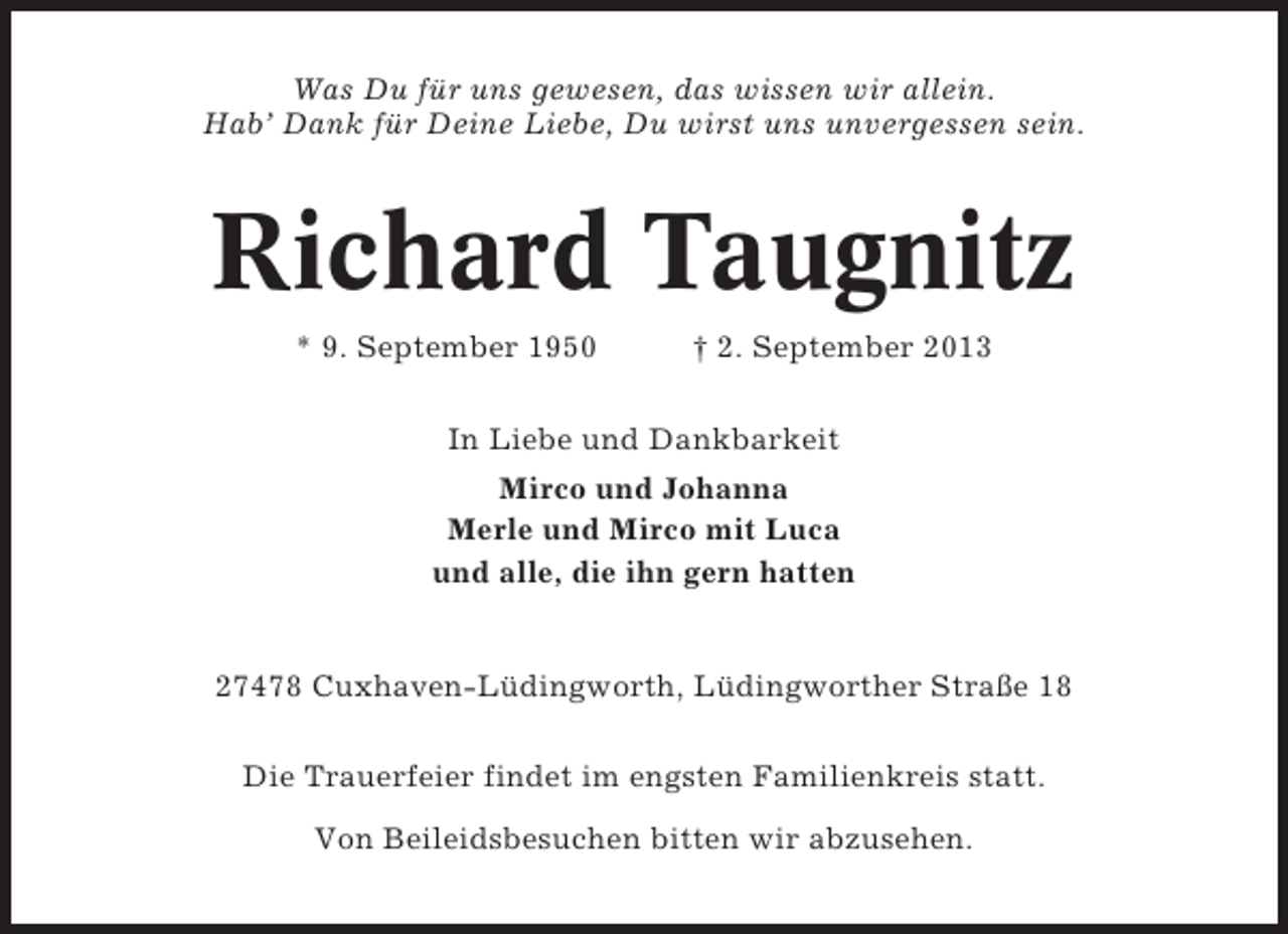 <p>Was Du für uns gewesen, das wissen wir allein.<br />Hab’ Dank für Deine Liebe, Du wirst uns unvergessen sein.</p><p>Richard Taugnitz<br />* 9. September 1950</p><p>† 2. September 2013</p><p>In Liebe und Dankbarkeit<br />Mirco und Johanna<br />Merle und Mirco mit Luca<br />und alle, die ihn gern hatten</p><p>27478 Cuxhaven-Lüdingworth, Lüdingworther Straße 18<br />Die Trauerfeier findet im engsten Familienkreis statt.<br />Von Beileidsbesuchen bitten wir abzusehen.</p>