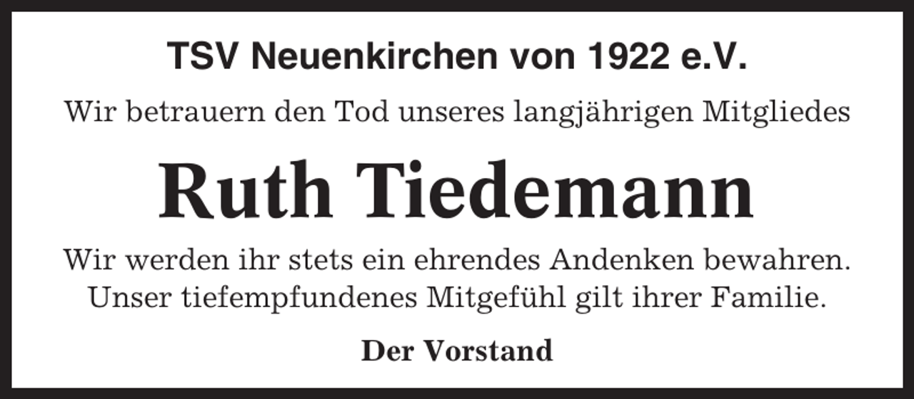 <p>TSV Neuenkirchen von 1922 e.V.<br />Wir betrauern den Tod unseres langjährigen Mitgliedes</p><p>Ruth Tiedemann<br />Wir werden ihr stets ein ehrendes Andenken bewahren.<br />Unser tiefempfundenes Mitgefühl gilt ihrer Familie.<br />Der Vorstand</p>