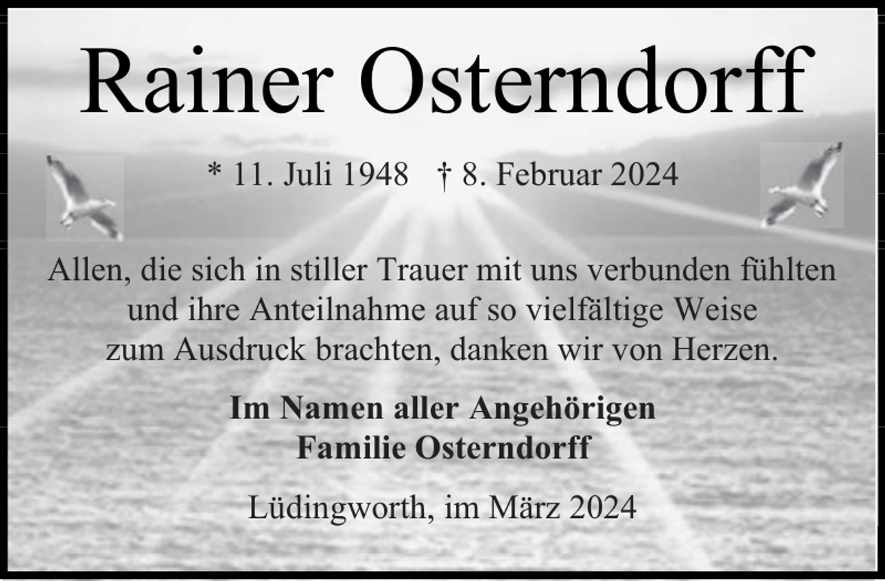 <p>Rainer Osterndorff<br />* 11. Juli 1948 † 8. Februar 2024<br />Allen, die sich in stiller Trauer mit uns verbunden fühlten<br />und ihre Anteilnahme auf so vielfältige Weise<br />zum Ausdruck brachten, danken wir von Herzen.<br />Im Namen aller Angehörigen<br />Familie Osterndorff<br />Lüdingworth, im März 2024</p>