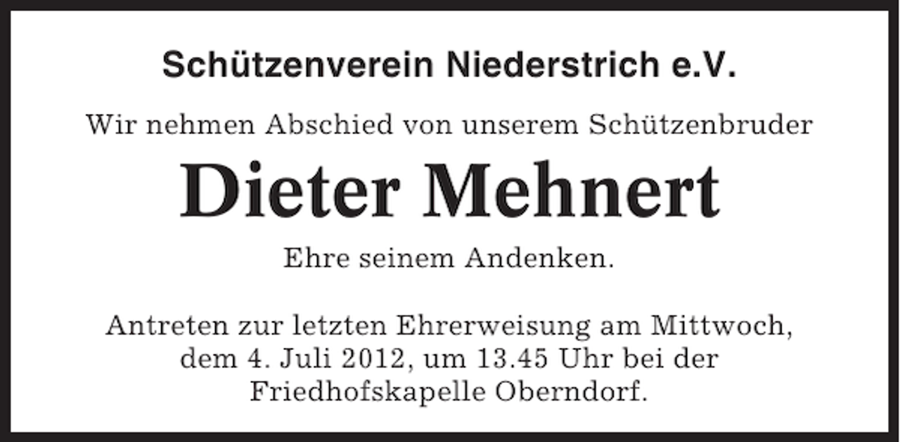 <p>Schützenverein Niederstrich e.V.<br />Wir nehmen Abschied von unserem Schützenbruder</p><p>Dieter Mehnert<br />Ehre seinem Andenken.<br />Antreten zur letzten Ehrerweisung am Mittwoch,<br />dem 4. Juli 2012, um 13.45 Uhr bei der<br />Friedhofskapelle Oberndorf.</p>