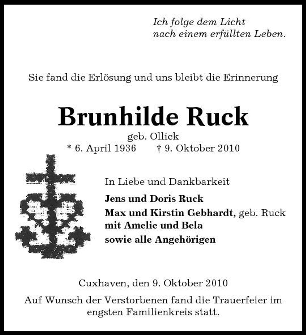 <p>Ich folge dem Licht nach einem erfüllten Leben.</p><p>Sie fand die Erlösung und uns bleibt die Erinnerung</p><p>Brunhilde Ruck<br />geb. Ollick * 6. April 1936 † 9. Oktober 2010 In Liebe und Dankbarkeit Jens und Doris Ruck Max und Kirstin Gebhardt, geb. Ruck mit Amelie und Bela sowie alle Angehörigen</p><p>Cuxhaven, den 9. Oktober 2010 Auf Wunsch der Verstorbenen fand die Trauerfeier im engsten Familienkreis statt.</p>