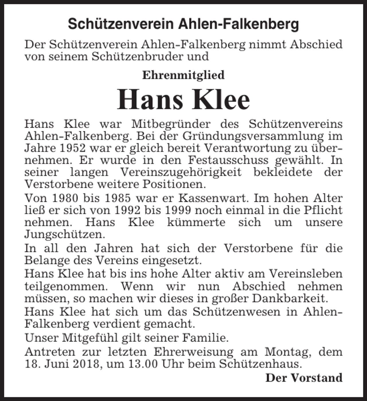 <p>Schützenverein Ahlen-Falkenberg<br />Der Schützenverein Ahlen-Falkenberg nimmt Abschied<br />von seinem Schützenbruder und<br />Ehrenmitglied</p><p>Hans Klee<br />Hans Klee war Mitbegründer des Schützenvereins<br />Ahlen-Falkenberg. Bei der Gründungsversammlung im<br />Jahre 1952 war er gleich bereit Verantwortung zu übernehmen. Er wurde in den Festausschuss gewählt. In<br />seiner langen Vereinszugehörigkeit bekleidete der<br />Verstorbene weitere Positionen.<br />Von 1980 bis 1985 war er Kassenwart. Im hohen Alter<br />ließ er sich von 1992 bis 1999 noch einmal in die Pflicht<br />nehmen. Hans Klee kümmerte sich um unsere<br />Jungschützen.<br />In all den Jahren hat sich der Verstorbene für die<br />Belange des Vereins eingesetzt.<br />Hans Klee hat bis ins hohe Alter aktiv am Vereinsleben<br />teilgenommen. Wenn wir nun Abschied nehmen<br />müssen, so machen wir dieses in großer Dankbarkeit.<br />Hans Klee hat sich um das Schützenwesen in AhlenFalkenberg verdient gemacht.<br />Unser Mitgefühl gilt seiner Familie.<br />Antreten zur letzten Ehrerweisung am Montag, dem<br />18. Juni 2018, um 13.00 Uhr beim Schützenhaus.<br />Der Vorstand</p>