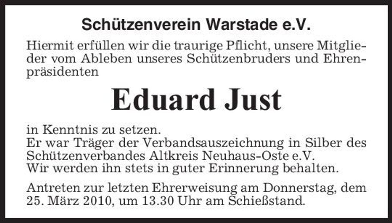 <p>Schützenverein Warstade e.V.<br />Hiermit erfüllen wir die traurige Pflicht, unsere Mitglieder vom Ableben unseres Schützenbruders und Ehrenpräsidenten</p><p>Eduard Just<br />in Kenntnis zu setzen. Er war Träger der Verbandsauszeichnung in Silber des Schützenverbandes Altkreis Neuhaus-Oste e.V. Wir werden ihn stets in guter Erinnerung behalten. Antreten zur letzten Ehrerweisung am Donnerstag, dem 25. März 2010, um 13.30 Uhr am Schießstand.</p>