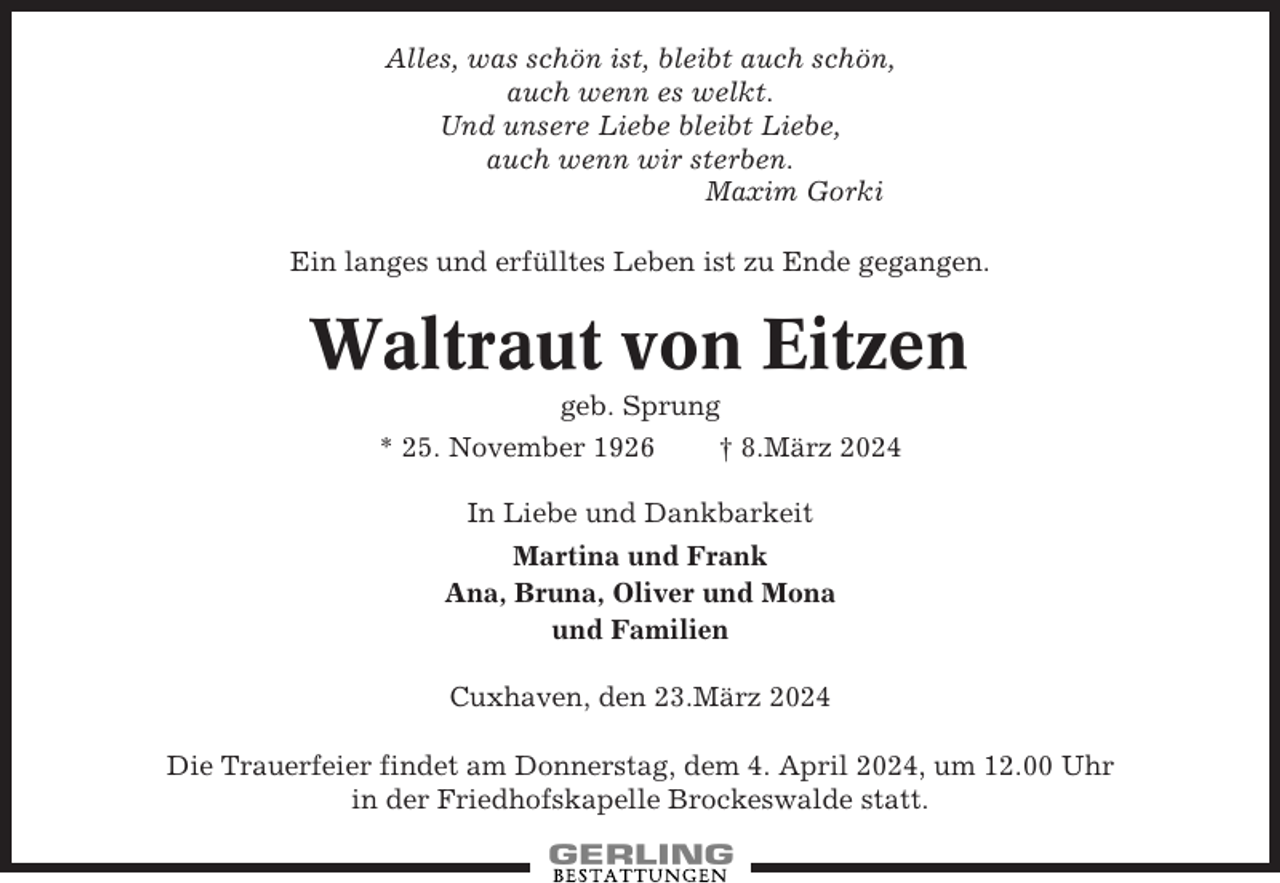 <p>Alles, was schön ist, bleibt auch schön,<br />auch wenn es welkt.<br />Und unsere Liebe bleibt Liebe,<br />auch wenn wir sterben.<br />Maxim Gorki<br />Ein langes und erfülltes Leben ist zu Ende gegangen.</p><p>Waltraut von Eitzen<br />geb. Sprung<br />* 25. November 1926<br />† 8.März 2024<br />In Liebe und Dankbarkeit<br />Martina und Frank<br />Ana, Bruna, Oliver und Mona<br />und Familien<br />Cuxhaven, den 23.März 2024<br />Die Trauerfeier findet am Donnerstag, dem 4. April 2024, um 12.00 Uhr<br />in der Friedhofskapelle Brockeswalde statt.</p>