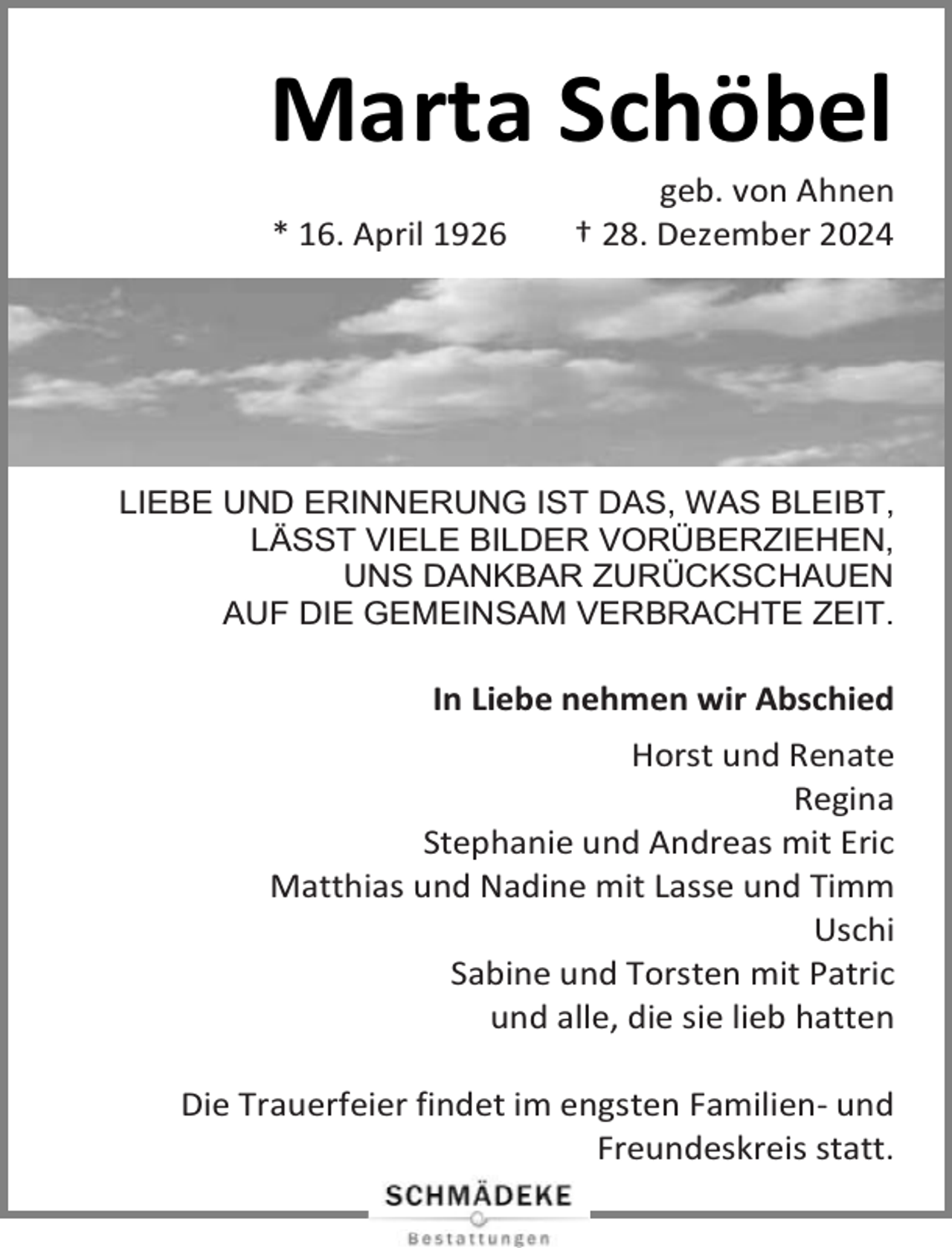 <p>Marta Schöbel<br />* 16. April 1926</p><p>geb. von Ahnen<br />† 28. Dezember 2024</p><p>LIEBE UND ERINNERUNG IST DAS, WAS BLEIBT,<br />LÄSST VIELE BILDER VORÜBERZIEHEN,<br />UNS DANKBAR ZURÜCKSCHAUEN<br />AUF DIE GEMEINSAM VERBRACHTE ZEIT.</p><p>In Liebe nehmen wir Abschied<br />Horst und Renate<br />Regina<br />Stephanie und Andreas mit Eric<br />Matthias und Nadine mit Lasse und Timm<br />Uschi<br />Sabine und Torsten mit Patric<br />und alle, die sie lieb hatten<br />Die Trauerfeier findet im engsten Familien- und<br />Freundeskreis statt.</p>