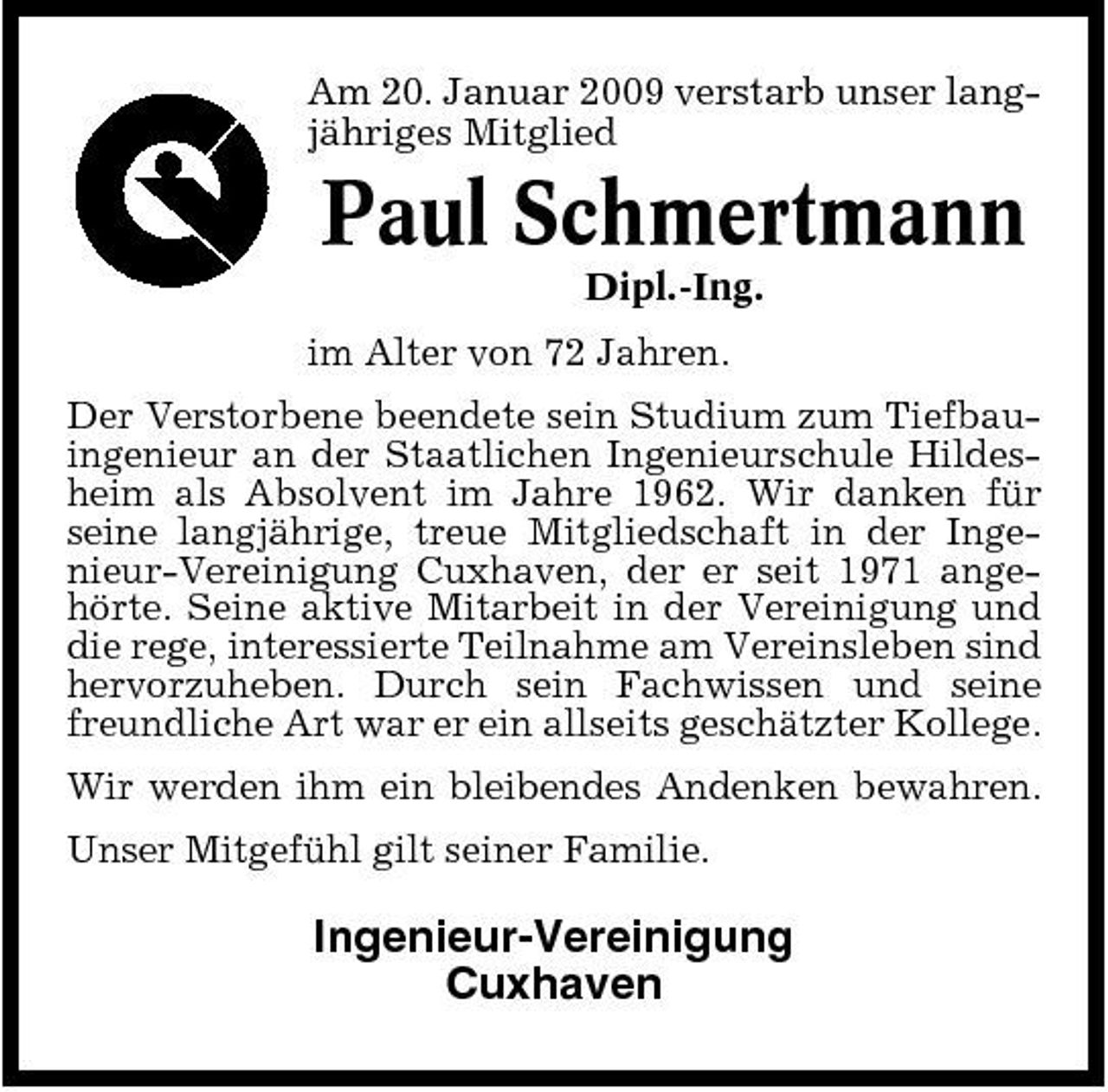 <p>Am 20. Januar 2009 verstarb unser langjähriges Mitglied</p><p>Paul Schmertmann<br />Dipl.-Ing. im Alter von 72 Jahren. Der Verstorbene beendete sein Studium zum Tiefbauingenieur an der Staatlichen Ingenieurschule Hildesheim als Absolvent im Jahre 1962. Wir danken für seine langjährige, treue Mitgliedschaft in der Ingenieur-Vereinigung Cuxhaven, der er seit 1971 angehörte. Seine aktive Mitarbeit in der Vereinigung und die rege, interessierte Teilnahme am Vereinsleben sind hervorzuheben. Durch sein Fachwissen und seine freundliche Art war er ein allseits geschätzter Kollege. Wir werden ihm ein bleibendes Andenken bewahren. Unser Mitgefühl gilt seiner Familie.</p><p>Ingenieur-Vereinigung Cuxhaven</p>