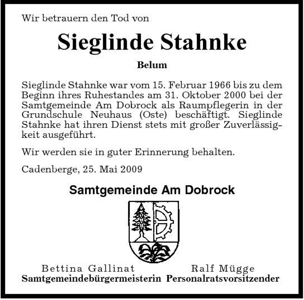<p>Wir betrauern den Tod von</p><p>Sieglinde Stahnke<br />Belum Sieglinde Stahnke war vom 15. Februar 1966 bis zu dem Beginn ihres Ruhestandes am 31. Oktober 2000 bei der Samtgemeinde Am Dobrock als Raumpflegerin in der Grundschule Neuhaus (Oste) beschäftigt. Sieglinde Stahnke hat ihren Dienst stets mit großer Zuverlässigkeit ausgeführt. Wir werden sie in guter Erinnerung behalten. Cadenberge, 25. Mai 2009</p><p>Samtgemeinde Am Dobrock</p><p>Bettina Gallin at Ra l f Müg g e Samtgemeindebürgermeisterin Personalratsvorsitzender</p>