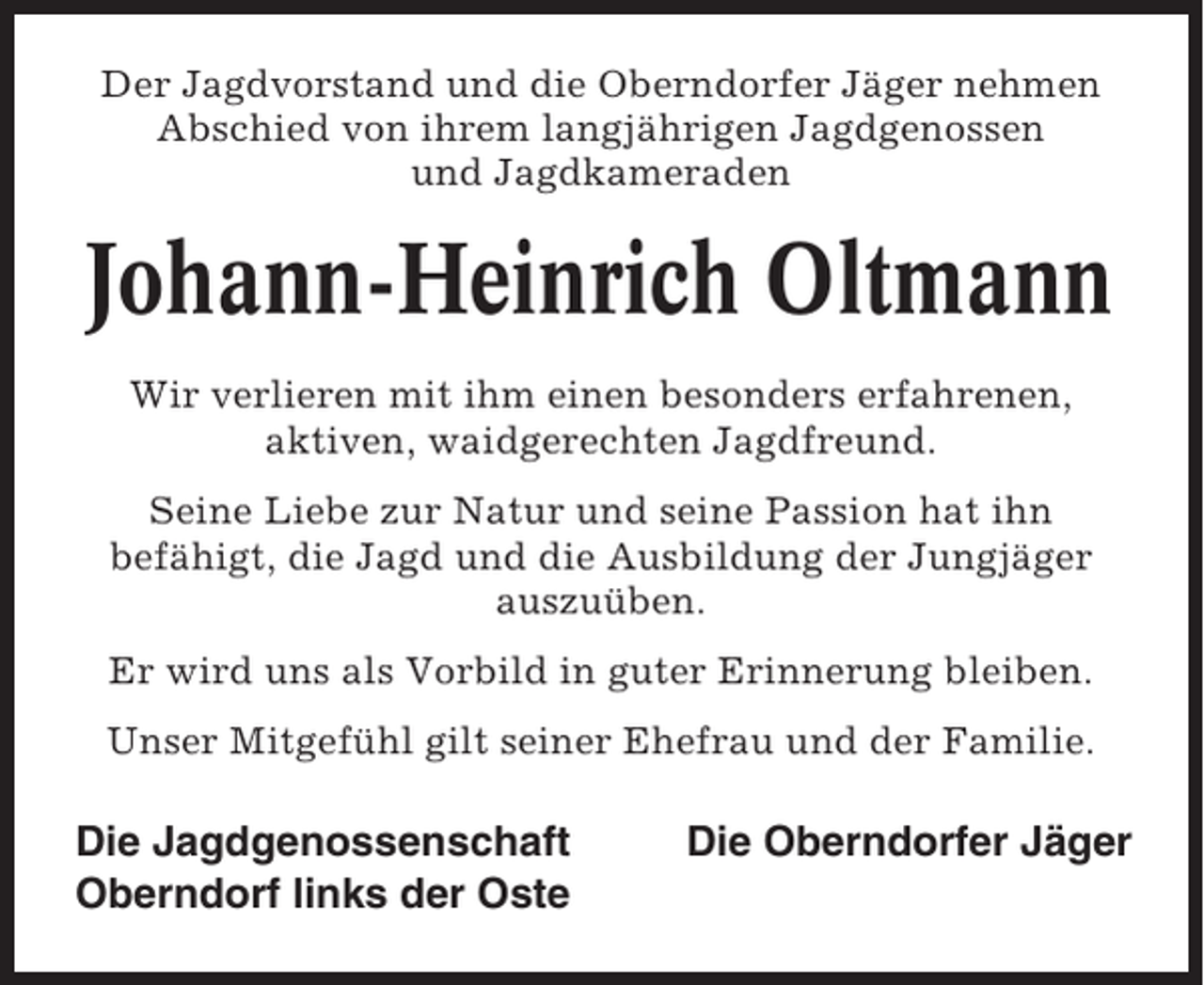 <p>Der Jagdvorstand und die Oberndorfer Jäger nehmen<br />Abschied von ihrem langjährigen Jagdgenossen<br />und Jagdkameraden</p><p>Johann-Heinrich Oltmann<br />Wir verlieren mit ihm einen besonders erfahrenen,<br />aktiven, waidgerechten Jagdfreund.<br />Seine Liebe zur Natur und seine Passion hat ihn<br />befähigt, die Jagd und die Ausbildung der Jungjäger<br />auszuüben.<br />Er wird uns als Vorbild in guter Erinnerung bleiben.<br />Unser Mitgefühl gilt seiner Ehefrau und der Familie.</p><p>Die Jagdgenossenschaft<br />Oberndorf links der Oste</p><p>Die Oberndorfer Jäger</p>
