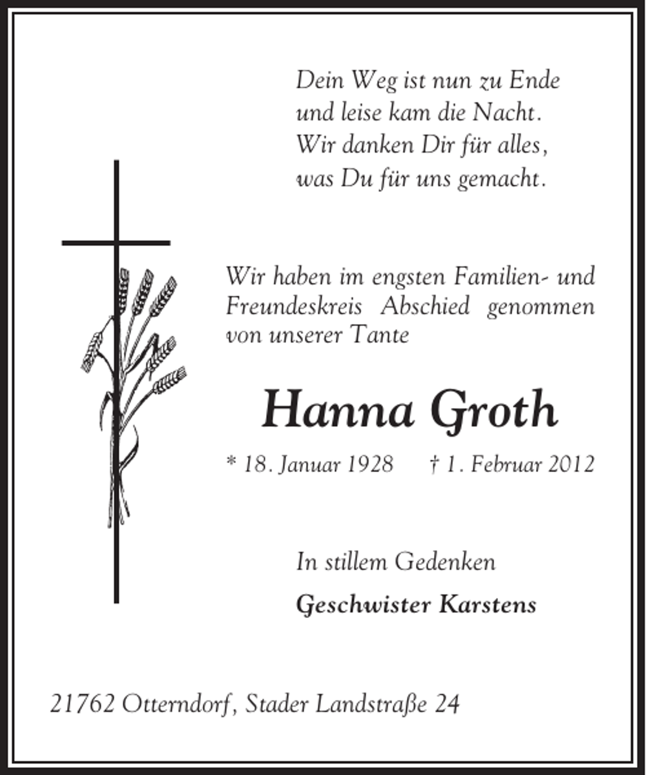 <p>Dein Weg ist nun zu Ende<br />und leise kam die Nacht.<br />Wir danken Dir für alles,<br />was Du für uns gemacht.</p><p>Wir haben im engsten Familien- und<br />Freundeskreis Abschied genommen<br />von unserer Tante</p><p>Hanna Groth<br />* 18. Januar 1928</p><p>† 1. Februar 2012</p><p>In stillem Gedenken<br />Geschwister Karstens</p><p>21762 Otterndorf, Stader Landstraße 24</p>