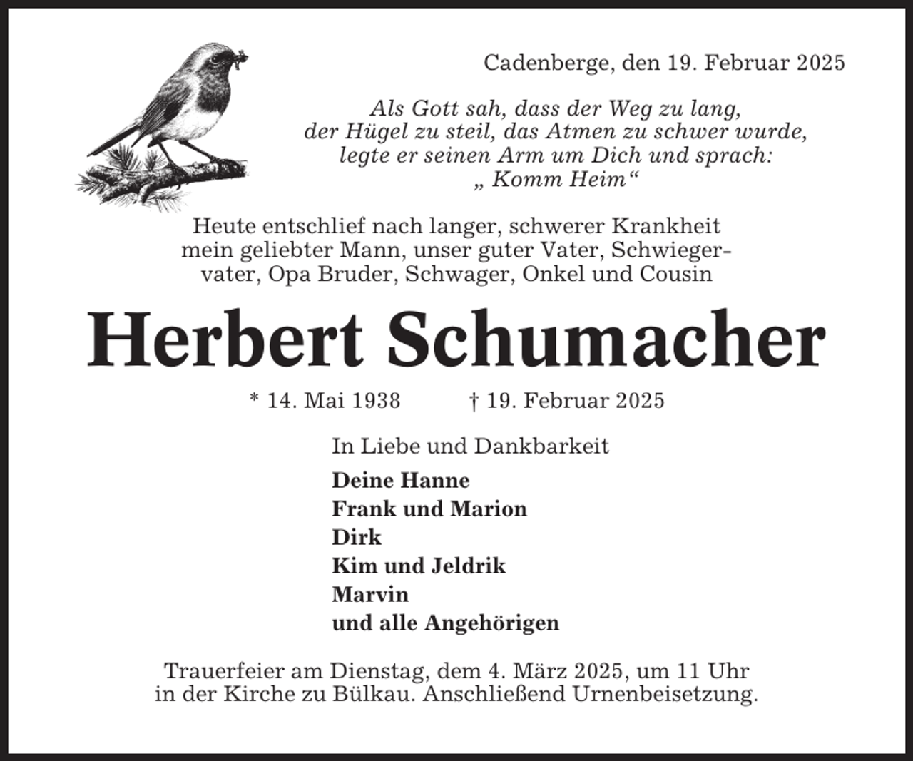 <p>Cadenberge, den 19. Februar 2025<br />Als Gott sah, dass der Weg zu lang,<br />der Hügel zu steil, das Atmen zu schwer wurde,<br />legte er seinen Arm um Dich und sprach:<br />„ Komm Heim“<br />Heute entschlief nach langer, schwerer Krankheit<br />mein geliebter Mann, unser guter Vater, Schwiegervater, Opa Bruder, Schwager, Onkel und Cousin</p><p>Herbert Schumacher<br />* 14. Mai 1938</p><p>† 19. Februar 2025</p><p>In Liebe und Dankbarkeit<br />Deine Hanne<br />Frank und Marion<br />Dirk<br />Kim und Jeldrik<br />Marvin<br />und alle Angehörigen<br />Trauerfeier am Dienstag, dem 4. März 2025, um 11 Uhr<br />in der Kirche zu Bülkau. Anschließend Urnenbeisetzung.</p>