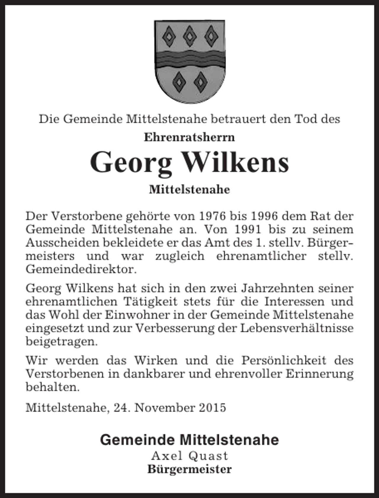 <p>Die Gemeinde Mittelstenahe betrauert den Tod des<br />Ehrenratsherrn</p><p>Georg Wilkens<br />Mittelstenahe<br />Der Verstorbene gehörte von 1976 bis 1996 dem Rat der<br />Gemeinde Mittelstenahe an. Von 1991 bis zu seinem<br />Ausscheiden bekleidete er das Amt des 1. stellv. Bürgermeisters und war zugleich ehrenamtlicher stellv.<br />Gemeindedirektor.<br />Georg Wilkens hat sich in den zwei Jahrzehnten seiner<br />ehrenamtlichen Tätigkeit stets für die Interessen und<br />das Wohl der Einwohner in der Gemeinde Mittelstenahe<br />eingesetzt und zur Verbesserung der Lebensverhältnisse<br />beigetragen.<br />Wir werden das Wirken und die Persönlichkeit des<br />Verstorbenen in dankbarer und ehrenvoller Erinnerung<br />behalten.<br />Mittelstenahe, 24. November 2015</p><p>Gemeinde Mittelstenahe<br />Axel Quast<br />Bürgermeister</p>