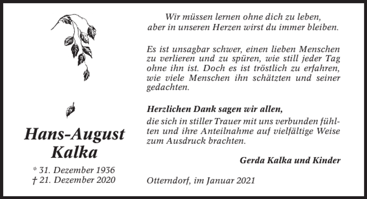 <p>Wir müssen lernen ohne dich zu leben,<br />aber in unseren Herzen wirst du immer bleiben.<br />Es ist unsagbar schwer, einen lieben Menschen<br />zu verlieren und zu spüren, wie still jeder Tag<br />ohne ihn ist. Doch es ist tröstlich zu erfahren,<br />wie viele Menschen ihn schätzten und seiner<br />gedachten.</p><p>Hans-August<br />Kalka<br />* 31. Dezember 1936<br />† 21. Dezember 2020</p><p>Herzlichen Dank sagen wir allen,<br />die sich in stiller Trauer mit uns verbunden fühlten und ihre Anteilnahme auf vielfältige Weise<br />zum Ausdruck brachten.<br />Gerda Kalka und Kinder<br />Otterndorf, im Januar 2021</p>