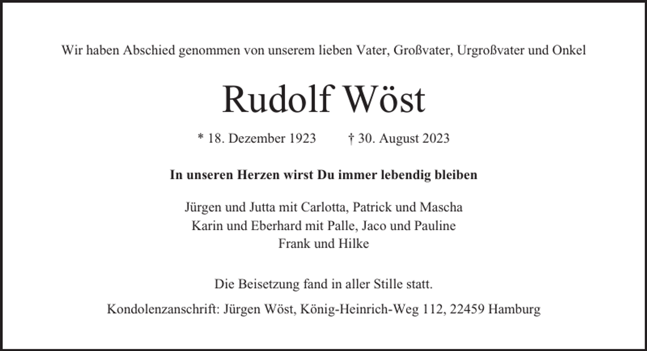 <p>Wir haben Abschied genommen von unserem lieben Vater, Großvater, Urgroßvater und Onkel</p><p>Rudolf Wöst<br />* 18. Dezember 1923</p><p>† 30. August 2023</p><p>In unseren Herzen wirst Du immer lebendig bleiben<br />Jürgen und Jutta mit Carlotta, Patrick und Mascha<br />Karin und Eberhard mit Palle, Jaco und Pauline<br />Frank und Hilke<br />Die Beisetzung fand in aller Stille statt.<br />Kondolenzanschrift: Jürgen Wöst, König-Heinrich-Weg 112, 22459 Hamburg</p>