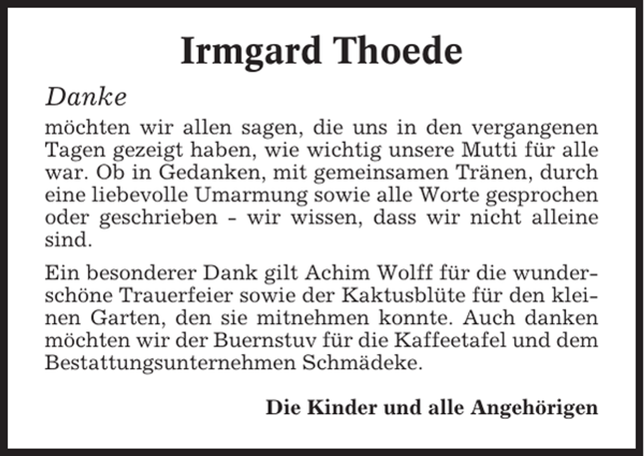 <p>Irmgard Thoede<br />Danke<br />möchten wir allen sagen, die uns in den vergangenen<br />Tagen gezeigt haben, wie wichtig unsere Mutti für alle<br />war. Ob in Gedanken, mit gemeinsamen Tränen, durch<br />eine liebevolle Umarmung sowie alle Worte gesprochen<br />oder geschrieben - wir wissen, dass wir nicht alleine<br />sind.<br />Ein besonderer Dank gilt Achim Wolff für die wunderschöne Trauerfeier sowie der Kaktusblüte für den kleinen Garten, den sie mitnehmen konnte. Auch danken<br />möchten wir der Buernstuv für die Kaffeetafel und dem<br />Bestattungsunternehmen Schmädeke.<br />Die Kinder und alle Angehörigen</p>
