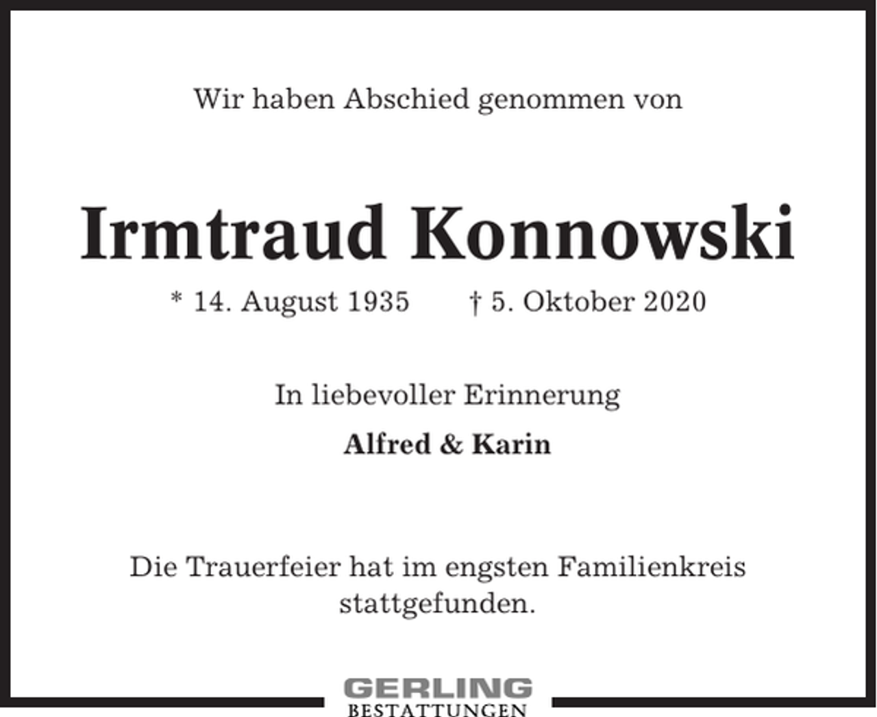 <p>Wir haben Abschied genommen von</p><p>Irmtraud Konnowski<br />* 14. August 1935</p><p>† 5. Oktober 2020</p><p>In liebevoller Erinnerung<br />Alfred &amp; Karin</p><p>Die Trauerfeier hat im engsten Familienkreis<br />stattgefunden.</p>