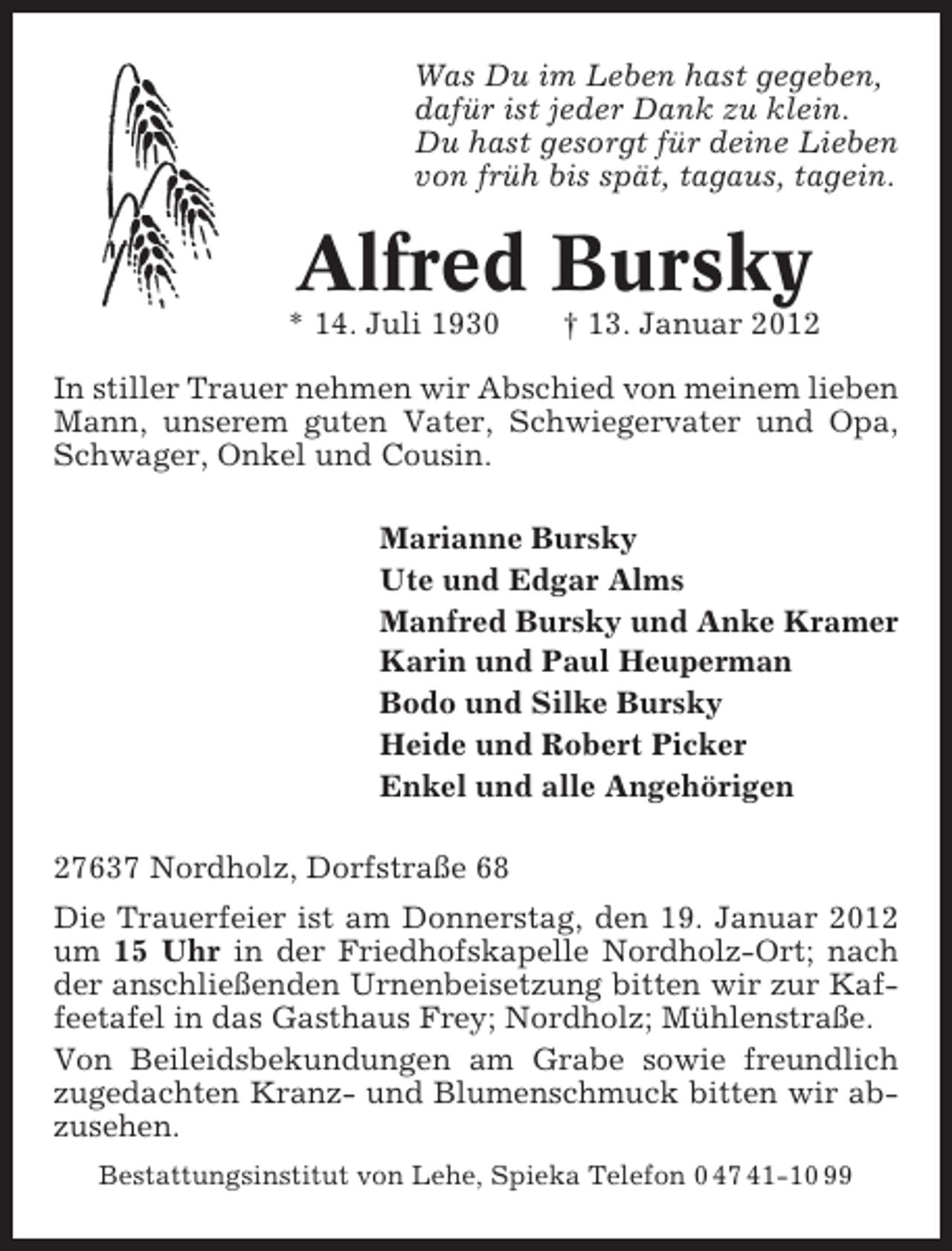 <p>Was Du im Leben hast gegeben,<br />dafür ist jeder Dank zu klein.<br />Du hast gesorgt für deine Lieben<br />von früh bis spät, tagaus, tagein.</p><p>Alfred Bursky<br />* 14. Juli 1930</p><p>† 13. Januar 2012</p><p>In stiller Trauer nehmen wir Abschied von meinem lieben<br />Mann, unserem guten Vater, Schwiegervater und Opa,<br />Schwager, Onkel und Cousin.<br />Marianne Bursky<br />Ute und Edgar Alms<br />Manfred Bursky und Anke Kramer<br />Karin und Paul Heuperman<br />Bodo und Silke Bursky<br />Heide und Robert Picker<br />Enkel und alle Angehörigen<br />27637 Nordholz, Dorfstraße 68<br />Die Trauerfeier ist am Donnerstag, den 19. Januar 2012<br />um 15 Uhr in der Friedhofskapelle Nordholz-Ort; nach<br />der anschließenden Urnenbeisetzung bitten wir zur Kaffeetafel in das Gasthaus Frey; Nordholz; Mühlenstraße.<br />Von Beileidsbekundungen am Grabe sowie freundlich<br />zugedachten Kranz- und Blumenschmuck bitten wir abzusehen.<br />Bestattungsinstitut von Lehe, Spieka Telefon 0 47 41-10 99</p>