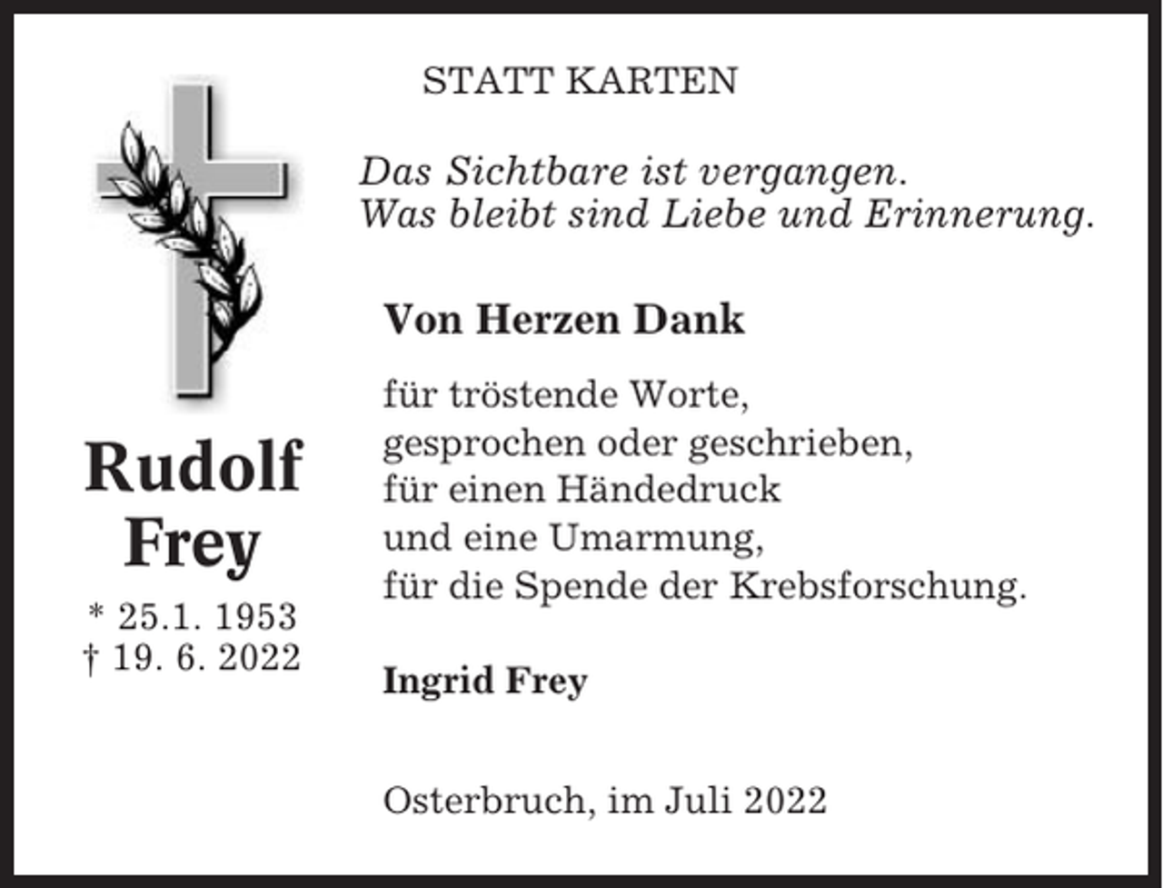 <p>STATT KARTEN</p><p>Das Sichtbare ist vergangen.<br />Was bleibt sind Liebe und Erinnerung.</p><p>Von Herzen Dank</p><p>Rudolf<br />Frey<br />* 25.1. 1953<br />† 19. 6. 2022</p><p>für tröstende Worte,<br />gesprochen oder geschrieben,<br />für einen Händedruck<br />und eine Umarmung,<br />für die Spende der Krebsforschung.<br />Ingrid Frey<br />Osterbruch, im Juli 2022</p>