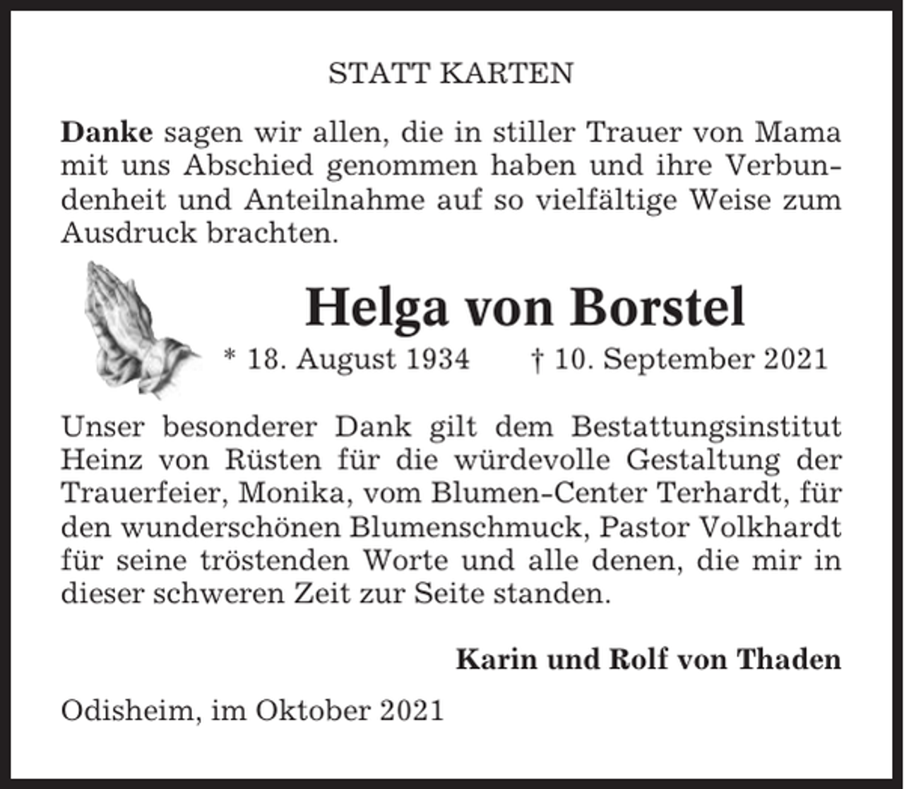 <p>STATT KARTEN<br />Danke sagen wir allen, die in stiller Trauer von Mama<br />mit uns Abschied genommen haben und ihre Verbundenheit und Anteilnahme auf so vielfältige Weise zum<br />Ausdruck brachten.</p><p>Helga von Borstel<br />* 18. August 1934</p><p>† 10. September 2021</p><p>Unser besonderer Dank gilt dem Bestattungsinstitut<br />Heinz von Rüsten für die würdevolle Gestaltung der<br />Trauerfeier, Monika, vom Blumen-Center Terhardt, für<br />den wunderschönen Blumenschmuck, Pastor Volkhardt<br />für seine tröstenden Worte und alle denen, die mir in<br />dieser schweren Zeit zur Seite standen.<br />Karin und Rolf von Thaden<br />Odisheim, im Oktober 2021</p>