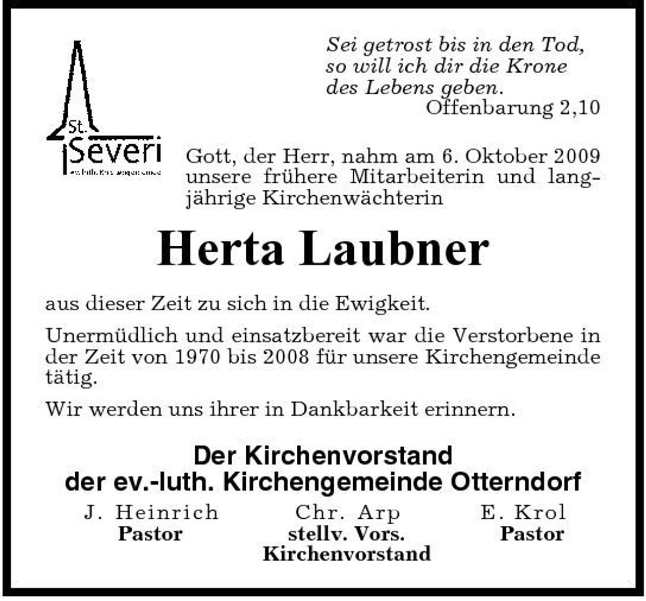 <p>Sei getrost bis in den Tod, so will ich dir die Krone des Lebens geben. Offenbarung 2,10 Gott, der Herr, nahm am 6. Oktober 2009 unsere frühere Mitarbeiterin und langjährige Kirchenwächterin</p><p>Herta Laubner<br />aus dieser Zeit zu sich in die Ewigkeit. Unermüdlich und einsatzbereit war die Verstorbene in der Zeit von 1970 bis 2008 für unsere Kirchengemeinde tätig. Wir werden uns ihrer in Dankbarkeit erinnern.</p><p>Der Kirchenvorstand der ev.-luth. Kirchengemeinde Otterndorf<br />J. H ein r ic h Pastor C hr. Arp stellv. Vors. Kirchenvorstand E. Kro l Pastor</p>
