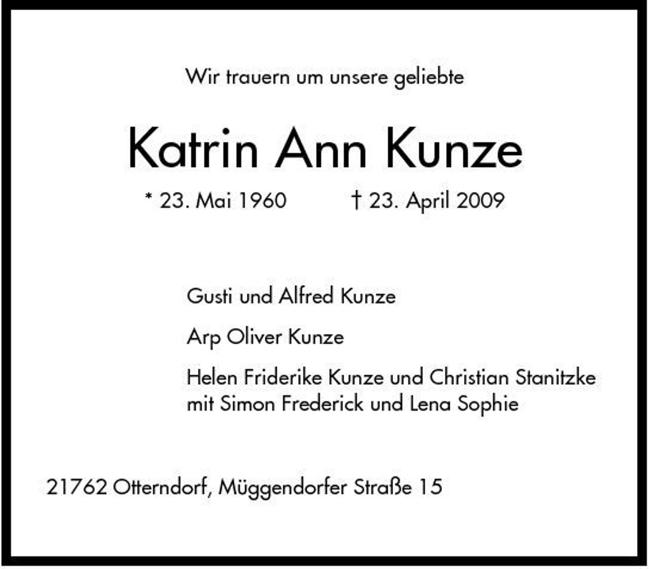 <p>Wir trauern um unsere geliebte</p><p>Katrin Ann Kunze<br />* 23. Mai 1960 † 23. April 2009 Gusti und Alfred Kunze Arp Oliver Kunze Helen Friderike Kunze und Christian Stanitzke mit Simon Frederick und Lena Sophie</p><p>21762 Otterndorf, Müggendorfer Straße 15</p>