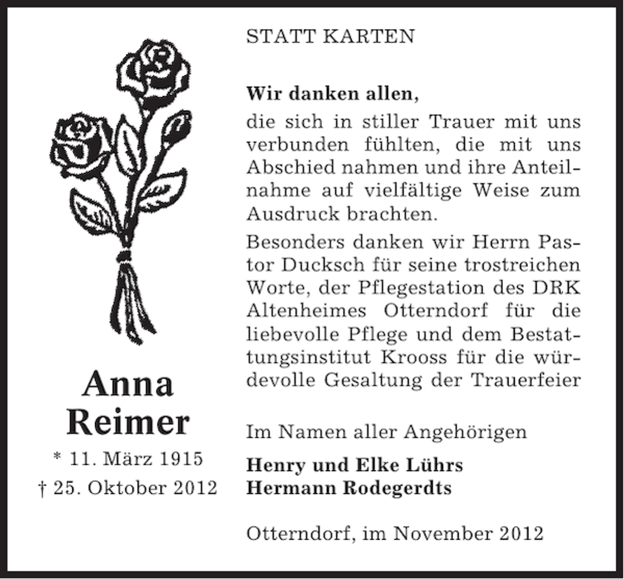 <p>STATT KARTEN</p><p>Anna<br />Reimer<br />* 11. März 1915<br />† 25. Oktober 2012</p><p>Wir danken allen,<br />die sich in stiller Trauer mit uns<br />verbunden fühlten, die mit uns<br />Abschied nahmen und ihre Anteilnahme auf vielfältige Weise zum<br />Ausdruck brachten.<br />Besonders danken wir Herrn Pastor Ducksch für seine trostreichen<br />Worte, der Pflegestation des DRK<br />Altenheimes Otterndorf für die<br />liebevolle Pflege und dem Bestattungsinstitut Krooss für die würdevolle Gesaltung der Trauerfeier<br />Im Namen aller Angehörigen<br />Henry und Elke Lührs<br />Hermann Rodegerdts<br />Otterndorf, im November 2012</p>