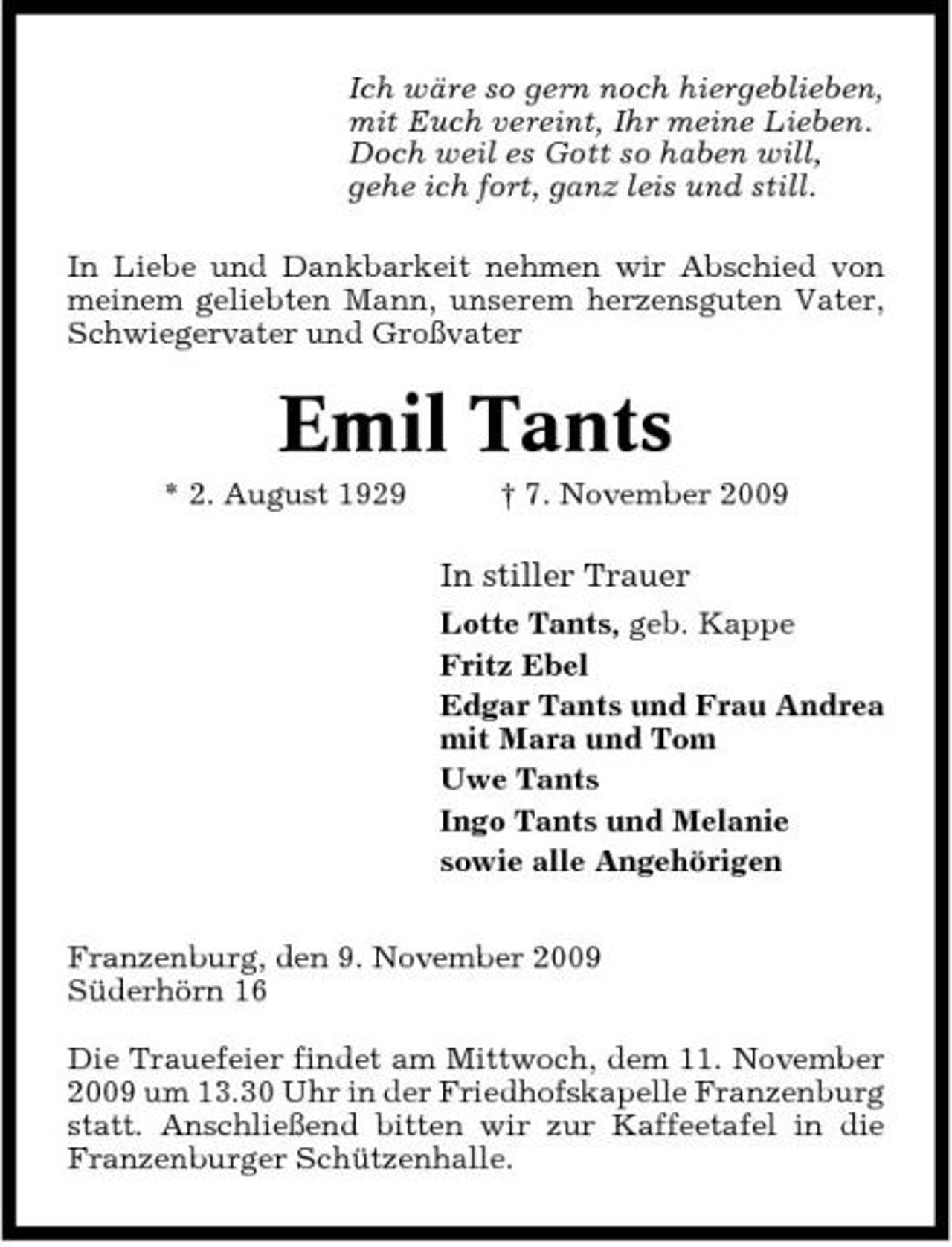 <p>Ich wäre so gern noch hiergeblieben, mit Euch vereint, Ihr meine Lieben. Doch weil es Gott so haben will, gehe ich fort, ganz leis und still. In Liebe und Dankbarkeit nehmen wir Abschied von meinem geliebten Mann, unserem herzensguten Vater, Schwiegervater und Großvater</p><p>Emil Tants<br />* 2. August 1929 † 7. November 2009</p><p>In stiller Trauer<br />Lotte Tants, geb. Kappe Fritz Ebel Edgar Tants und Frau Andrea mit Mara und Tom Uwe Tants Ingo Tants und Melanie sowie alle Angehörigen Franzenburg, den 9. November 2009 Süderhörn 16 Die Trauefeier findet am Mittwoch, dem 11. November 2009 um 13.30 Uhr in der Friedhofskapelle Franzenburg statt. Anschließend bitten wir zur Kaffeetafel in die Franzenburger Schützenhalle.</p>