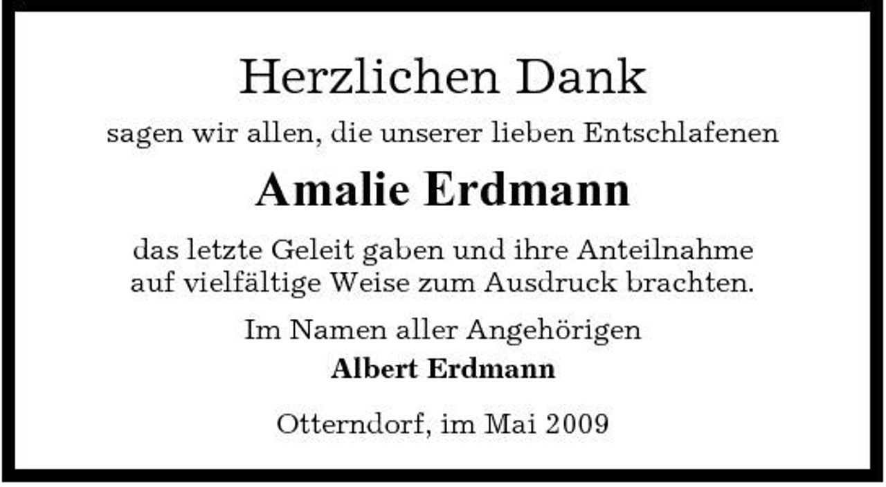 <p>Herzlichen Dank<br />sagen wir allen, die unserer lieben Entschlafenen</p><p>Amalie Erdmann<br />das letzte Geleit gaben und ihre Anteilnahme auf vielfältige Weise zum Ausdruck brachten. Im Namen aller Angehörigen Albert Erdmann Otterndorf, im Mai 2009</p>