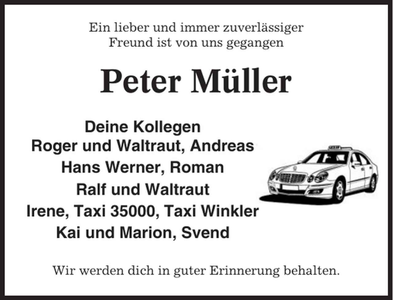 <p>Ein lieber und immer zuverlässiger<br />Freund ist von uns gegangen</p><p>Peter Müller<br />Deine Kollegen<br />Roger und Waltraut, Andreas<br />Hans Werner, Roman<br />Ralf und Waltraut<br />Irene, Taxi 35000, Taxi Winkler<br />Kai und Marion, Svend<br />Wir werden dich in guter Erinnerung behalten.</p>