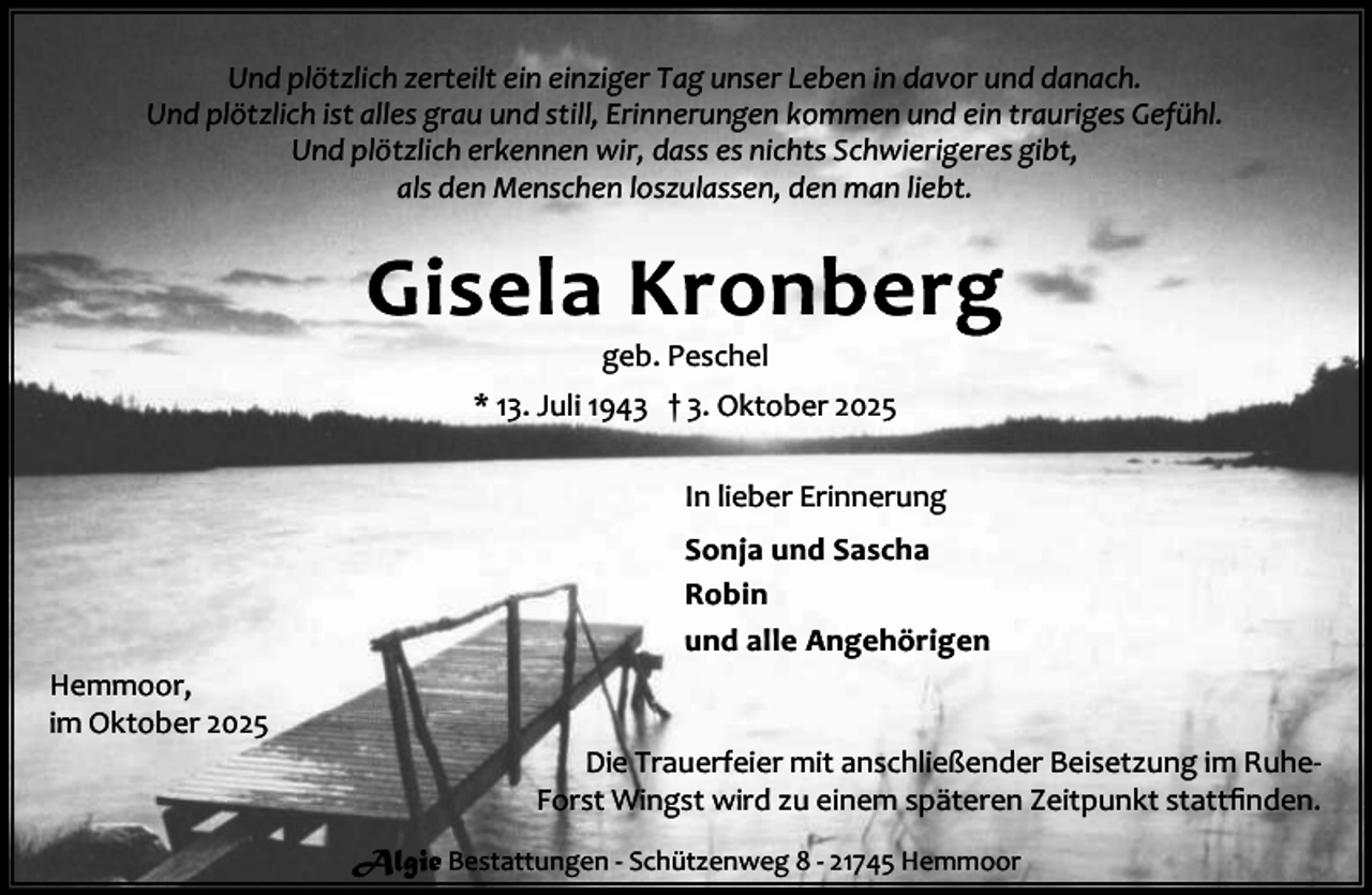 <p>Und plötzlich zerteilt ein einziger Tag unser Leben in davor und danach.<br />Und plötzlich ist alles grau und still, Erinnerungen kommen und ein trauriges Gefühl.<br />Und plötzlich erkennen wir, dass es nichts Schwierigeres gibt,<br />als den Menschen loszulassen, den man liebt.</p><p>geb. Peschel<br />* 13. Juli 1943 † 3. Oktober 2025<br />In lieber Erinnerung<br />Sonja und Sascha<br />Robin<br />und alle Angehörigen<br />Hemmoor,<br />im Oktober 2025</p><p>Die Trauerfeier mit anschließender Beisetzung im RuheForst Wingst wird zu einem späteren Zeitpunkt stattﬁnden.<br />Algie Bestattungen - Schützenweg 8 - 21745 Hemmoor</p>