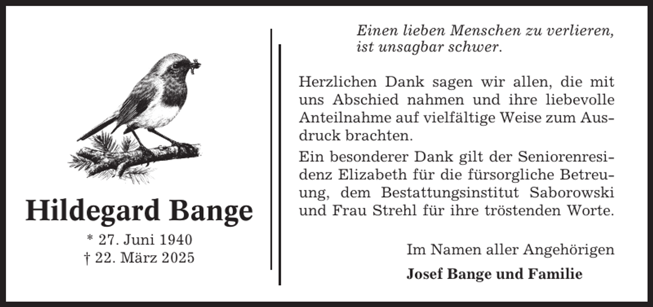 <p>Einen lieben Menschen zu verlieren,<br />ist unsagbar schwer.</p><p>Hildegard Bange<br />* 27. Juni 1940<br />† 22. März 2025</p><p>Herzlichen Dank sagen wir allen, die mit<br />uns Abschied nahmen und ihre liebevolle<br />Anteilnahme auf vielfältige Weise zum Ausdruck brachten.<br />Ein besonderer Dank gilt der Seniorenresidenz Elizabeth für die fürsorgliche Betreuung, dem Bestattungsinstitut Saborowski<br />und Frau Strehl für ihre tröstenden Worte.<br />Im Namen aller Angehörigen<br />Josef Bange und Familie</p>