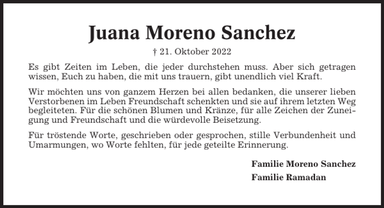 <p>Juana Moreno Sanchez<br />† 21. Oktober 2022<br />Es gibt Zeiten im Leben, die jeder durchstehen muss. Aber sich getragen<br />wissen, Euch zu haben, die mit uns trauern, gibt unendlich viel Kraft.<br />Wir möchten uns von ganzem Herzen bei allen bedanken, die unserer lieben<br />Verstorbenen im Leben Freundschaft schenkten und sie auf ihrem letzten Weg<br />begleiteten. Für die schönen Blumen und Kränze, für alle Zeichen der Zuneigung und Freundschaft und die würdevolle Beisetzung.<br />Für tröstende Worte, geschrieben oder gesprochen, stille Verbundenheit und<br />Umarmungen, wo Worte fehlten, für jede geteilte Erinnerung.<br />Familie Moreno Sanchez<br />Familie Ramadan</p>