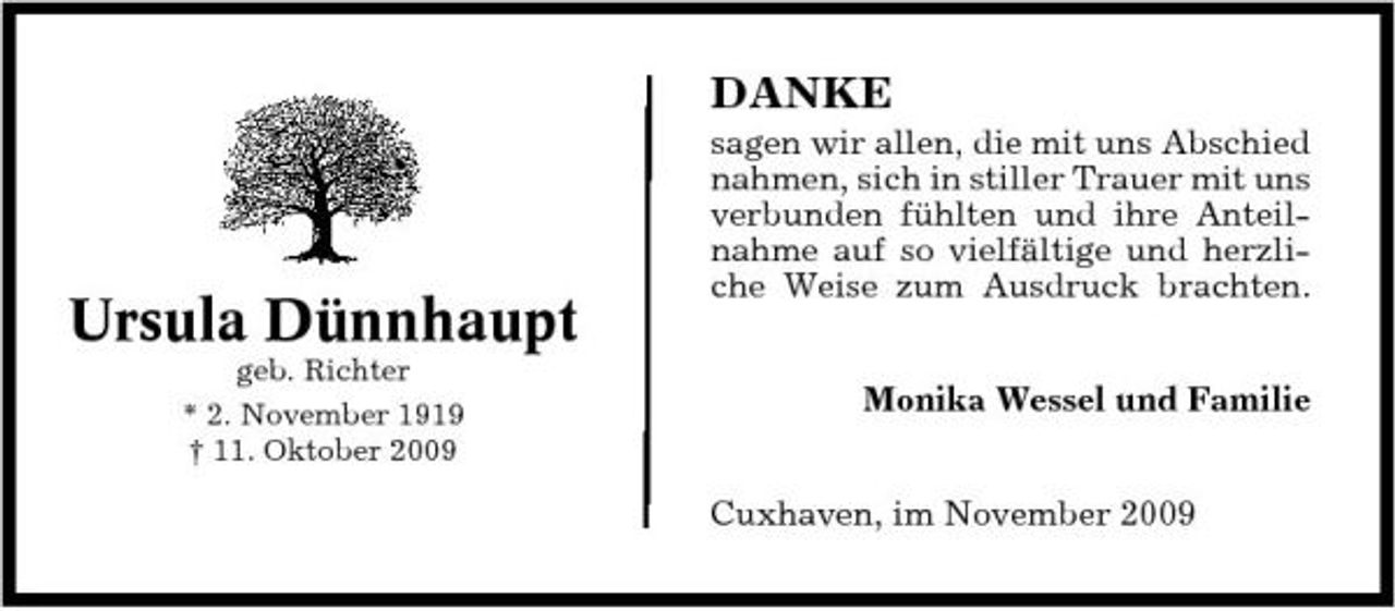<p>DANKE<br />sagen wir allen, die mit uns Abschied nahmen, sich in stiller Trauer mit uns verbunden fühlten und ihre Anteilnahme auf so vielfältige und herzliche Weise zum Ausdruck brachten. Monika Wessel und Familie Cuxhaven, im November 2009</p><p>Ursula Dünnhaupt<br />geb. Richter * 2. November 1919 † 11. Oktober 2009</p>