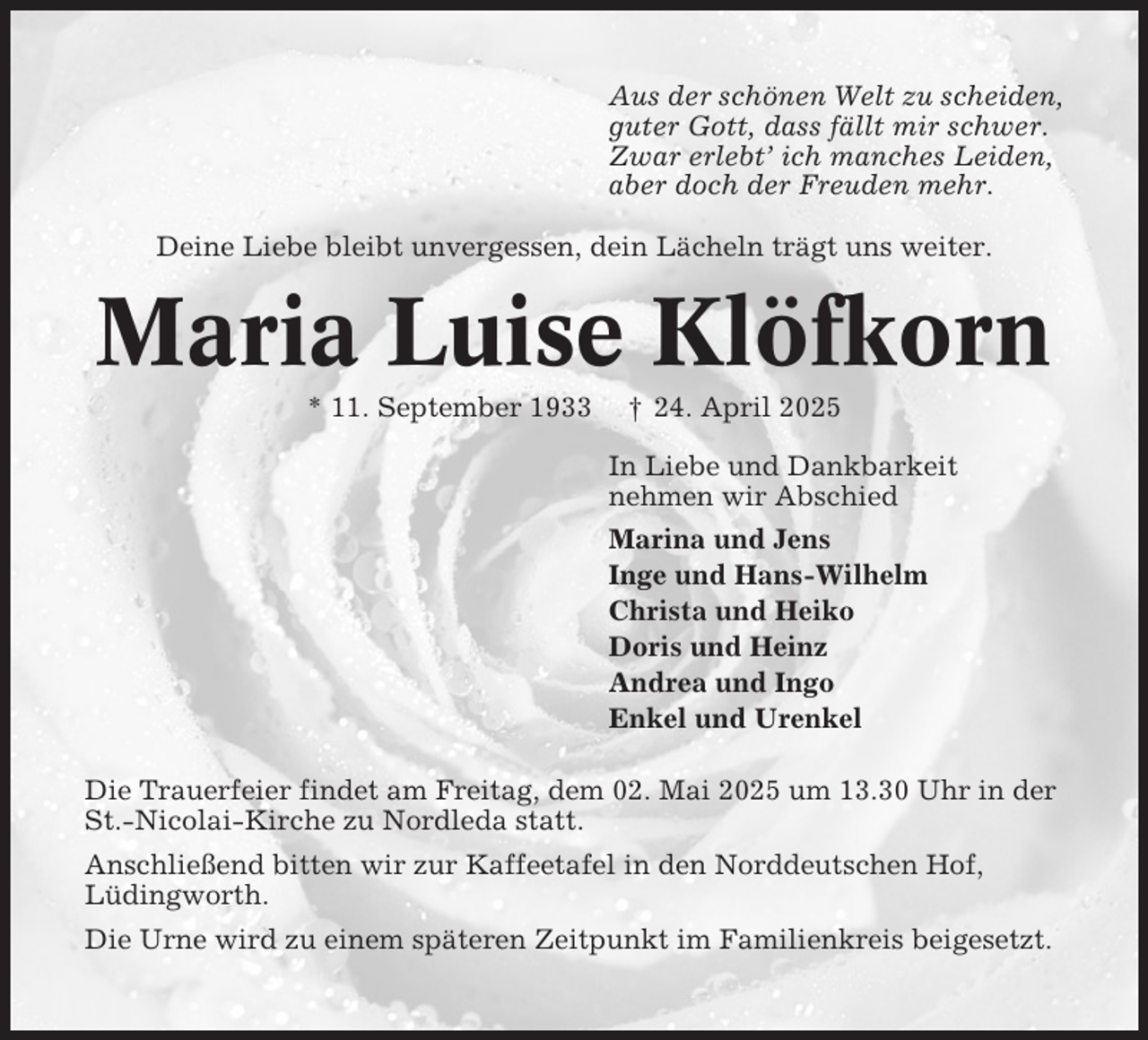 <p>Aus der schönen Welt zu scheiden,<br />guter Gott, dass fällt mir schwer.<br />Zwar erlebt’ ich manches Leiden,<br />aber doch der Freuden mehr.<br />Deine Liebe bleibt unvergessen, dein Lächeln trägt uns weiter.</p><p>Maria Luise Klöfkorn<br />* 11. September 1933</p><p>† 24. April 2025<br />In Liebe und Dankbarkeit<br />nehmen wir Abschied<br />Marina und Jens<br />Inge und Hans-Wilhelm<br />Christa und Heiko<br />Doris und Heinz<br />Andrea und Ingo<br />Enkel und Urenkel</p><p>Die Trauerfeier findet am Freitag, dem 02. Mai 2025 um 13.30 Uhr in der<br />St.-Nicolai-Kirche zu Nordleda statt.<br />Anschließend bitten wir zur Kaffeetafel in den Norddeutschen Hof,<br />Lüdingworth.<br />Die Urne wird zu einem späteren Zeitpunkt im Familienkreis beigesetzt.</p>